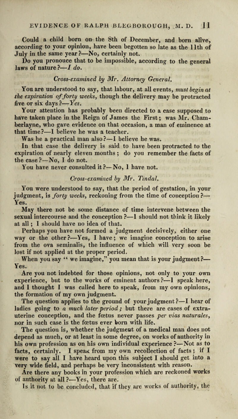 Could a child born on the 8th of December, and born alive, according to your opinion, have been begotten so late as the 11th of July in the same year?—No, certainly not. Do you pronouce that to be impossible, according to the general laws of nature ?—I do. Cross-examined by Mr. Attorney General. You are understood to say, that labour, at all events, must begin at the expiration of forty weeks, though the delivery may be protracted five or six days ?—Yes. Your attention has probably been directed to a case supposed to have taken place in the Reign of James the First; was Mr. Cham- berlayne, who gave evidence on that occasion, a man of eminence at that time?—I believe he was a teacher. Was he a practical man also?—I believe he was. In that case the delivery is said to have been protracted to the expiration of nearly eleven months ; do you remember the facts of the case ?—No, I do not. You have never consulted it?—No, 1 have not. Cross-examined by Mr. Tindal. You were understood to say, that the period of gestation, in your judgment, is forty weeks, reckoning from the time of conception?— Yes. May there not be some distance of time intervene between the sexual intercourse and the conception ?—I should not think it likely at all; I should have no idea of that. Perhaps you have not formed a judgment decisively, either one way or the other?—Yes, I have; we imagine conception to arise from the ova seminalis, the influence of which will very soon be lost if not applied at the proper period. When you say “ we imagine,” you mean that is your judgment?— Yes. Are you not indebted for those opinions, not only to your own experience, but to the works of eminent authors ?—1 speak here, and 1 thought I was called here to speak, from my own opinions, the formation of my own judgment. The question applies to the ground of your judgment ?—I hear of ladies going to a much later period; but there are cases of extra- uterine conception, and the foetus never passes per vias naturales, nor in such case is the foetus ever born with life. The question is, whether the judgment of a medical man does not depend as much, or at least in some degree, on works of authority in his own profession as on his own individual experience ?—Not as to facts, certainly. I speaK from my own recollection of facts; if I were to say all I have heard upon this subject I should get into a very wide field, and perhaps be very inconsistent with reason. Are there any books in your profession which are reckoned works of authority at all ?—Yes, there are. Is it not to be concluded, that if they are works of authority, the