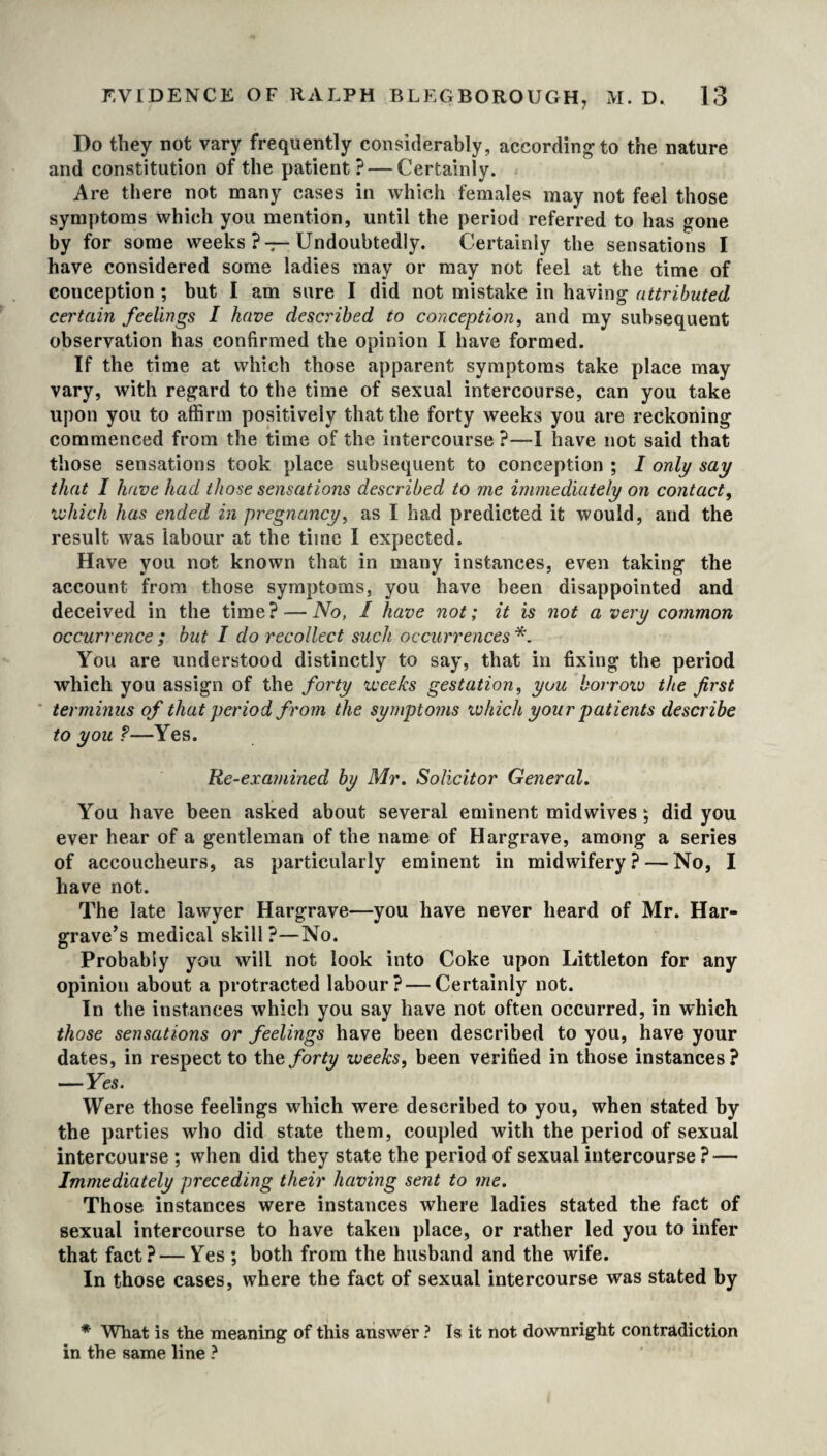 Do they not vary frequently considerably, according to the nature and constitution of the patient? — Certainly. Are there not many cases in which females may not feel those symptoms which you mention, until the period referred to has gone by for some weeks ? —Undoubtedly. Certainly the sensations I have considered some ladies may or may not feel at the time of conception ; but I am sure I did not mistake in having attributed certain feelings I have described to conception, and my subsequent observation has confirmed the opinion I have formed. If the time at which those apparent symptoms take place may vary, with regard to the time of sexual intercourse, can you take upon you to affirm positively that the forty weeks you are reckoning commenced from the time of the intercourse ?—I have not said that those sensations took place subsequent to conception ; I only say that I have had those sensations described to me immediately on contact, which has ended in pregnancy, as I had predicted it would, and the result was labour at the time I expected. Have you not known that in many instances, even taking the account from those symptoms, you have been disappointed and deceived in the time? — No, I have not; it is not a very common occurrence ; but I do recollect such occurrences *. You are understood distinctly to say, that in fixing the period which you assign of the forty weeks gestation, you borrow the first terminus of that period from the symptoms which your patients describe to you ?—Yes. Re-examined by Mr. Solicitor General. You have been asked about several eminent midwives ; did you ever hear of a gentleman of the name of Hargrave, among a series of accoucheurs, as particularly eminent in midwifery? — No, I have not. The late lawyer Hargrave—you have never heard of Mr. Har¬ grave’s medical skill ?—No. Probably you will not look into Coke upon Littleton for any opinion about a protracted labour? — Certainly not. In the instances which you say have not often occurred, in which those sensations or feelings have been described to you, have your dates, in respect to the forty weeks, been verified in those instances? —Yes. Were those feelings which were described to you, when stated by the parties who did state them, coupled with the period of sexual intercourse ; when did they state the period of sexual intercourse ? — Immediately preceding their having sent to me. Those instances were instances where ladies stated the fact of sexual intercourse to have taken place, or rather led you to infer that fact? — Yes ; both from the husband and the wife. In those cases, where the fact of sexual intercourse was stated by * What is the meaning of this answer ? Is it not downright contradiction in the same line ?
