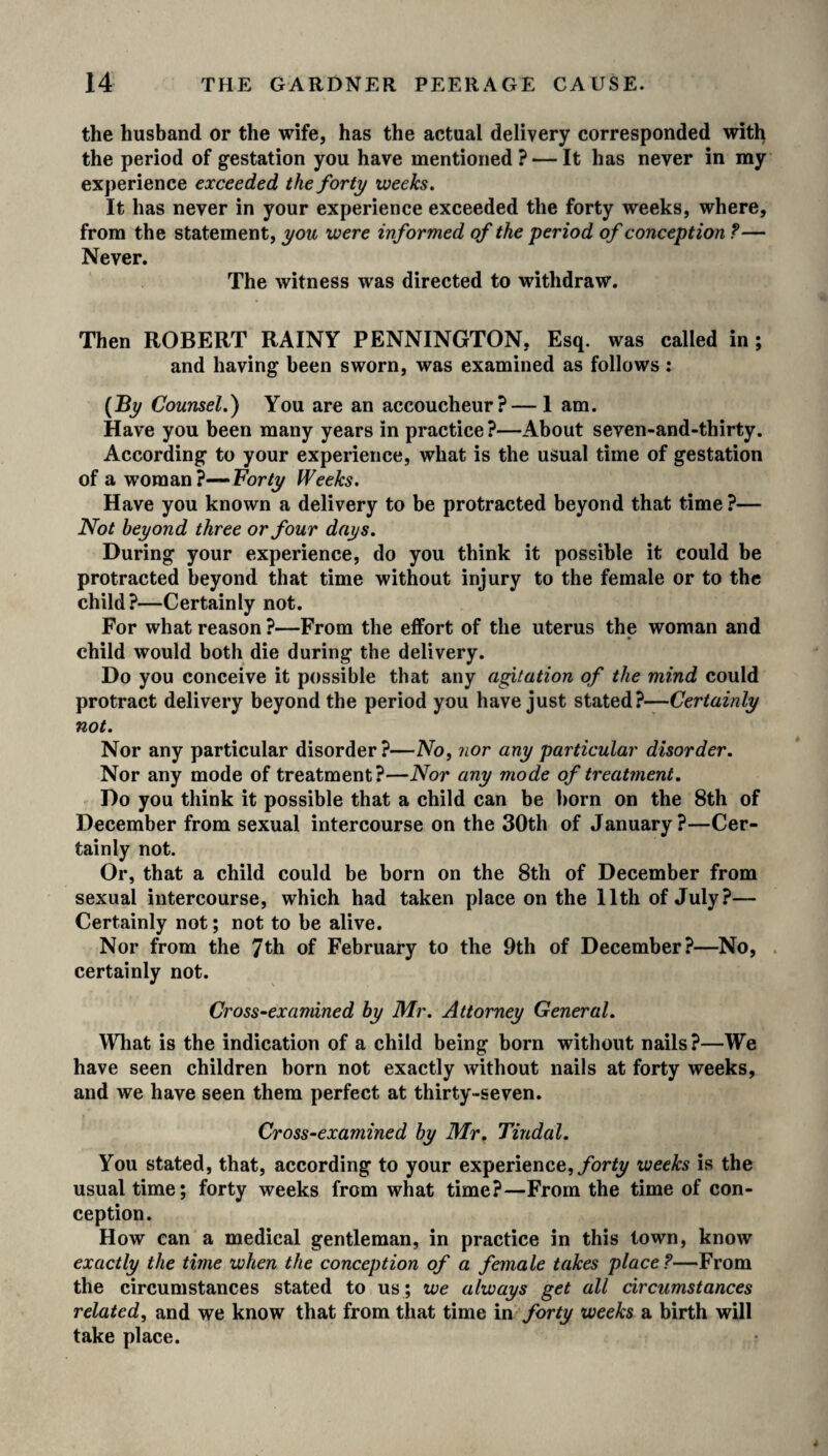 the husband or the wife, has the actual delivery corresponded with the period of gestation you have mentioned? — It has never in my experience exceeded the forty weeks. It has never in your experience exceeded the forty weeks, where, from the statement, you were informed of the period of conception ?— Never. The witness was directed to withdraw. Then ROBERT RAINY PENNINGTON, Esq. was called in ; and having been sworn, was examined as follows: (By Counsel.) You are an accoucheur?—1 am. Have you been many years in practice?—About seven-and-thirty. According to your experience, what is the usual time of gestation of a woman?— Forty Weeks. Have you known a delivery to be protracted beyond that time ?— Not beyond three or four days. During your experience, do you think it possible it could be protracted beyond that time without injury to the female or to the child?—Certainly not. For what reason ?—From the effort of the uterus the woman and child would both die during the delivery. Do you conceive it possible that any agitation of the mind could protract delivery beyond the period you have just stated?—Certainly not. Nor any particular disorder?—No, nor any particular disorder. Nor any mode of treatment?—Nor any mode of treatment. Do you think it possible that a child can be born on the 8th of December from sexual intercourse on the 30th of January?—Cer¬ tainly not. Or, that a child could be born on the 8th of December from sexual intercourse, which had taken place on the 11th of July?— Certainly not; not to be alive. Nor from the 7th of February to the 9th of December?—No, certainly not. Cross-examined by Mr. Attorney General. What is the indication of a child being born without nails?—We have seen children born not exactly without nails at forty weeks, and we have seen them perfect at thirty-seven. Cross-examined by Mr. Tindal. You stated, that, according to your experience, forty weeks is the usual time; forty weeks from what time?—From the time of con¬ ception. How can a medical gentleman, in practice in this town, know exactly the time when the conception of a female takes place?—From the circumstances stated to us ; we always get all circumstances related, and we know that from that time in forty weeks a birth will take place.