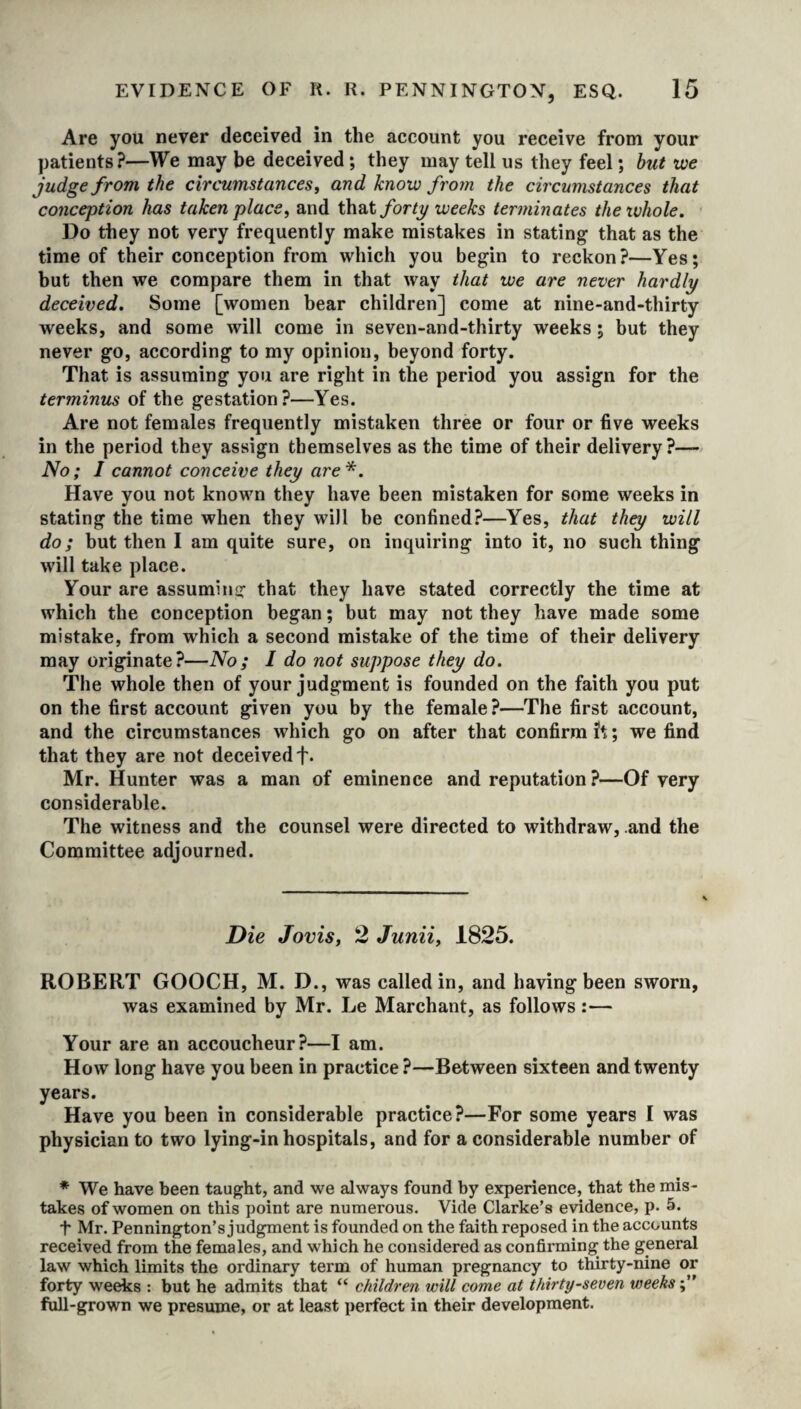 Are you never deceived in the account you receive from your patients?—We may be deceived ; they may tell us they feel; but we judge from the circumstances, and know from the circumstances that conception has taken place, and that forty weeks terminates the whole. Do they not very frequently make mistakes in stating that as the time of their conception from which you begin to reckon?—Yes; but then we compare them in that way that we are never hardly deceived. Some [women bear children] come at nine-and-thirty weeks, and some will come in seven-and-thirty weeks ; but they never go, according to my opinion, beyond forty. That is assuming you are right in the period you assign for the terminus of the gestation?—Yes. Are not females frequently mistaken three or four or five weeks in the period they assign themselves as the time of their delivery?— No; I cannot conceive they are*. Have you not known they have been mistaken for some weeks in stating the time when they will be confined?—Yes, that they will do; but then I am quite sure, on inquiring into it, no such thing will take place. Your are assuming that they have stated correctly the time at which the conception began; but may not they have made some mistake, from which a second mistake of the time of their delivery may originate?—No; I do not suppose they do. The whole then of your judgment is founded on the faith you put on the first account given you by the female?—The first account, and the circumstances which go on after that confirm ft; we find that they are not deceived f. Mr. Hunter was a man of eminence and reputation?—Of very considerable. The witness and the counsel were directed to withdraw, and the Committee adjourned. Die Jovis, 2 Junii, 1825. ROBERT GOOCH, M. D., was called in, and having been sworn, was examined by Mr. Le Marchant, as follows :— Your are an accoucheur?—I am. How long have you been in practice?—Between sixteen and twenty years. Have you been in considerable practice?—For some years I was physician to two lying-in hospitals, and for a considerable number of * We have been taught, and we always found by experience, that the mis¬ takes of women on this point are numerous. Vide Clarke’s evidence, p. 5. t Mr. Pennington’s judgment is founded on the faith reposed in the accounts received from the females, and which he considered as confirming the general law which limits the ordinary term of human pregnancy to thirty-nine or forty weeks : but he admits that “ children will come at thirty-seven weeks full-grown we presume, or at least perfect in their development.