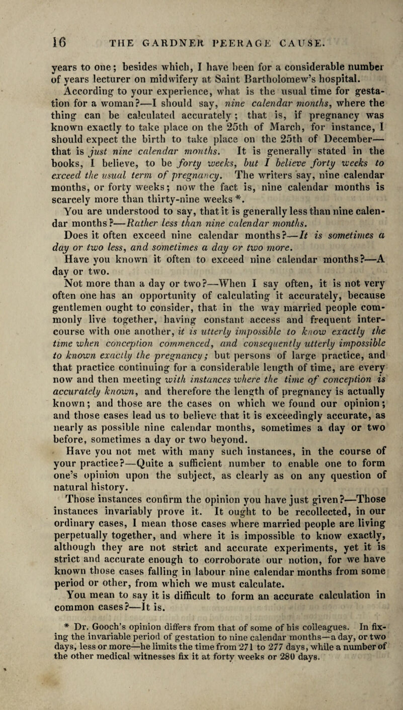 years to one; besides which, I have been for a considerable number of years lecturer on midwifery at Saint Bartholomew’s hospital. According’ to your experience, what is the usual time for gesta¬ tion for a woman?—I should say, nine calendar months, where the thing can be calculated accurately; that is, if pregnancy was known exactly to take place on the 25th of March, for instance, I should expect the birth to take place on the 25th of December— that is just nine calendar months. It is generally stated in the books, I believe, to be forty weeks, hut I believe forty weeks to exceed the usual term of pregnancy. The writers say, nine calendar months, or forty weeks; now the fact is, nine calendar months is scarcely more than thirty-nine weeks *. You are understood to say, that it is generally less than nine calen¬ dar months ?—Rather less than nine calendar months. Does it often exceed nine calendar months?—It is sometimes a day or two less, and sometimes a day or two more. Have you known it often to exceed nine calendar months?—A day or two. Not more than a day or two?—When I say often, it is not very often one has an opportunity of calculating it accurately, because gentlemen ought to consider, that in the way married people com¬ monly live together, having constant access and frequent inter¬ course with one another, it is utterly impossible to know exactly the time ivhen conception commenced, and consequently utterly impossible to known exactly the pregnancy; but persons of large practice, and that practice continuing for a considerable length of time, are every now and then meeting with instances where the time of conception is accurately known, and therefore the length of pregnancy is actually known; and those are the cases on which we found our opinion; and those cases lead us to believe that it is exceedingly accurate, as nearly as possible nine calendar months, sometimes a day or two before, sometimes a day or two beyond. Have you not met with many such instances, in the course of your practice?—Quite a sufficient number to enable one to form one’s opinion upon the subject, as clearly as on any question of natural history. Those instances confirm the opinion you have just given?—Those instances invariably prove it. It ought to be recollected, in our ordinary cases, I mean those cases where married people are living perpetually together, and where it is impossible to know exactly, although they are not strict and accurate experiments, yet it is strict and accurate enough to corroborate our notion, for we have known those cases falling in labour nine calendar months from some period or other, from which we must calculate. You mean to say it is difficult to form an accurate calculation in common cases?—It is. * Dr. Gooch’s opinion differs from that of some of his colleagues. In fix¬ ing the invariable period of gestation to nine calendar months—a day, or two days, less or more—he limits the time from 271 to 277 days, while a number of the other medical witnesses fix it at forty weeks or 280 days.