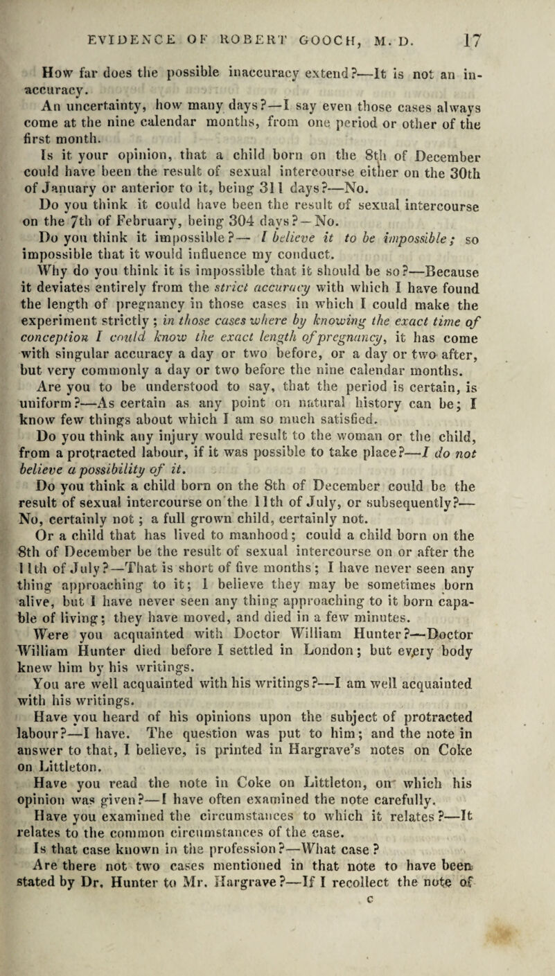 How far does the possible inaccuracy extend?—It is not an in¬ accuracy. An uncertainty, how many days?—I say even those cases always come at the nine calendar months, from one period or other of the first month. Is it your opinion, that a child born on the 8th of December could have been the result of sexual intercourse either on the 30th of January or anterior to it, being1 311 days?—No. Do you think it could have been the result of sexual intercourse on the 7th of February, being 304 days? —No. Do you think it impossible?— l believe it to be impossible; so impossible that it would influence my conduct. Why do you think it is impossible that it should be so?—Because it deviates entirely from the strict accuracy with which I have found the length of pregnancy in those cases in which I could make the experiment strictly ; in those cases where by knowing the exact time of conception I could know the exact length of pregnancy, it has come with singular accuracy a day or two before, or a day or two after, but very commonly a day or two before the nine calendar months. Are you to be understood to say, that the period is certain, is uniform?—As certain as any point on natural history can be; I know few things about which I am so much satisfied. Do you think any injury would result to the woman or the child, from a protracted labour, if it was possible to take place?—I do not believe a possibility of it. Do you think a child born on the 8th of December could be the result of sexual intercourse on the 11th of July, or subsequently?— No, certainly not; a full grown child, certainly not. Or a child that has lived to manhood; could a child born on the 8th of December be the result of sexual intercourse on or after the ! Ith of July?—That is short of five months ; I have never seen any thing approaching to it; 1 believe they may be sometimes born alive, but I have never seen any thing approaching to it born capa¬ ble of living: they have moved, and died in a few minutes. Were you acquainted with Doctor William Hunter?—Doctor William Hunter died before I settled in London; but evjeiy body knew him by his writings. You are well acquainted with his writings?—I am well acquainted with his writings. Have you heard of his opinions upon the subject of protracted labour?—I have. The question was put to him; and the note in answer to that, I believe, is printed in Hargrave’s notes on Coke on Littleton. Have you read the note in Coke on Littleton, on which his opinion was given?—I have often examined the note carefully. Have you examined the circumstances to which it relates?—It relates to the common circumstances of the case. Is that case known in the profession?—What case? Are there not two cases mentioned in that note to have been stated by Dr, Hunter to Mr. Hargrave ?—If I recollect the note of c