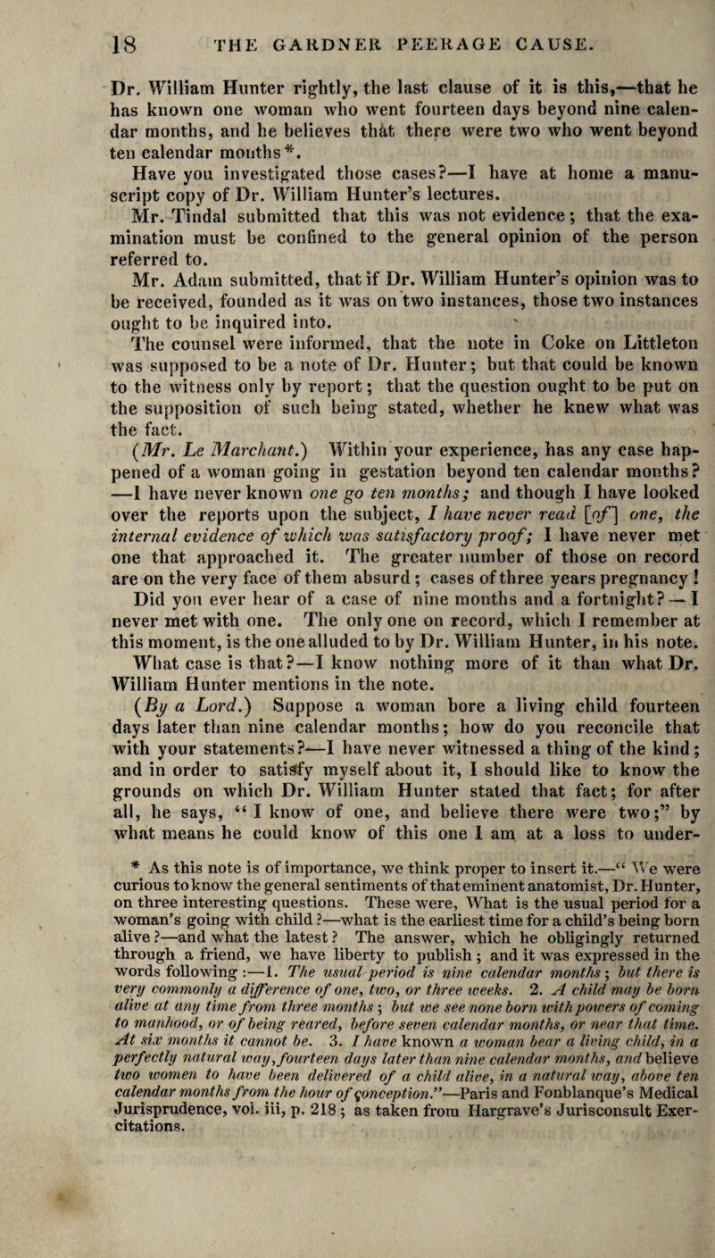 I)r. William Hunter rightly, the last clause of it is this,—that he has known one woman who went fourteen days heyond nine calen¬ dar months, and he believes that there were two who went beyond ten calendar months*. Have you investigated those cases?—I have at home a manu¬ script copy of Dr. William Hunter’s lectures. Mr. Tindal submitted that this was not evidence; that the exa¬ mination must he confined to the general opinion of the person referred to. Mr. Adam submitted, that if Dr. William Hunter’s opinion was to be received, founded as it Avas on two instances, those two instances ought to be inquired into. The counsel were informed, that the note in Coke on .Littleton Avas supposed to be a note of Dr. Hunter; but that could be knoAvn to the Avitness only by report; that the question ought to be put on the supposition of such being stated, whether he knew what was the fact. (Mr. Le Marchant.) Within your experience, has any case hap¬ pened of a Avoman going in gestation beyond ten calendar months? —1 have never known one go ten months; and though I have looked over the reports upon the subject, I have never read [of] one, the internal evidence of which was satisfactory proof; I have never met one that approached it. The greater number of those on record are on the very face of them absurd ; cases of three years pregnancy ! Did you ever hear of a case of nine months and a fortnight? — I never met with one. The only one on record, which I remember at this moment, is the one alluded to by Dr. William Hunter, in his note. What case is that?—I know nothing more of it than what Dr. William Hunter mentions in the note. (By a Lord.) Suppose a woman bore a living child fourteen days later than nine calendar months; how do you reconcile that with your statements?—I have never witnessed a thing of the kind ; and in order to satisfy myself about it, I should like to know the grounds on which Dr. William Hunter stated that fact; for after all, he says, “ I know of one, and believe there were two;” by what means he could know of this one I am at a loss to under- * As this note is of importance, we think proper to insert it.—“ We were curious to know the general sentiments of that eminent anatomist, Dr. Hunter, on three interesting questions. These were, What is the usual period for a woman’s going with child ?—what is the earliest time for a child’s being born alive ?—and what the latest ? The answer, which he obligingly returned through a friend, we have liberty to publish; and it was expressed in the words following :—1. The usual period is nine calendar months; hut there is very commonly a difference of one, two, or three weeks. 2. A child may he horn alive at any time from three months; hut we see none born ivith powers of coming to manhood, or of being reared, before seven calendar months, or near that time. At six months it cannot he. 3. / have known a woman bear a living child, in a perfectly natural way fourteen days later than nine calendar months, and believe two women to have been delivered of a child alive, in a natural way, above ten calendar months from the hour of conception.”—Paris and Fonblanque’s Medical Jurisprudence, vol. iii, p, 218 ; as taken from Hargrave’s Jurisconsult Exer- citations.