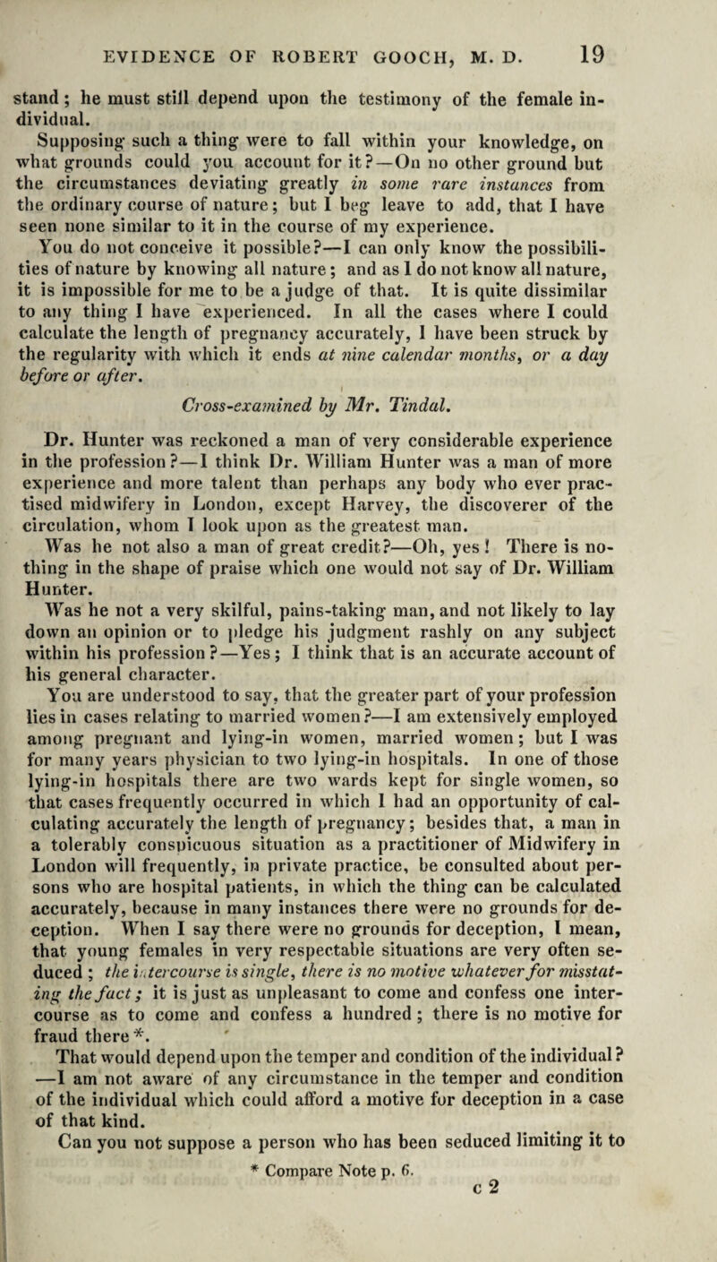 stand; he must still depend upon the testimony of the female in¬ dividual. Supposing such a thing were to fall within your knowledge, on what grounds could you account for it?—On no other ground but the circumstances deviating greatly in some rare instances from the ordinary course of nature; but 1 beg leave to add, that I have seen none similar to it in the course of my experience. You do not conceive it possible?—I can only know the possibili¬ ties of nature by knowing all nature ; and as 1 do not know all nature, it is impossible for me to be a judge of that. It is quite dissimilar to any thing I have experienced. In all the cases where I could calculate the length of pregnancy accurately, I have been struck by the regularity with which it ends at nine calendar months, or a day before or after. I Cross-examined by Mr. Tindal. Dr. Hunter was reckoned a man of very considerable experience in the profession?—1 think I)r. William Hunter was a man of more experience and more talent than perhaps any body who ever prac¬ tised midwifery in London, except Harvey, the discoverer of the circulation, whom I look upon as the greatest man. Was he not also a man of great credit?—Oh, yes ! There is no¬ thing in the shape of praise which one would not say of Dr. William Hunter. Was he not a very skilful, pains-taking man, and not likely to lay down an opinion or to pledge his judgment rashly on any subject within his profession?—Yes; I think that is an accurate account of his general character. You are understood to say, that the greater part of your profession lies in cases relating to married women?—I am extensively employed among pregnant and lying-in women, married women; but I was for many years physician to two lying-in hospitals. In one of those lying-in hospitals there are two wards kept for single women, so that cases frequently occurred in which 1 had an opportunity of cal¬ culating accurately the length of pregnancy; besides that, a man in a tolerably consuicuous situation as a practitioner of Midwifery in London will frequently, in private practice, be consulted about per¬ sons who are hospital patients, in which the thing can be calculated accurately, because in many instances there were no grounds for de¬ ception. When I say there were no grounds for deception, l mean, that young females in very respectable situations are very often se¬ duced ; the intercourse is single, there is no motive whatever for misstat¬ ing the fact; it is just as unpleasant to come and confess one inter¬ course as to come and confess a hundred ; there is no motive for fraud there *. That would depend upon the temper and condition of the individual? —I am not aware of any circumstance in the temper and condition of the individual which could afford a motive for deception in a case of that kind. Can you not suppose a person who has been seduced limiting it to * Compare Note p. 6. c 2