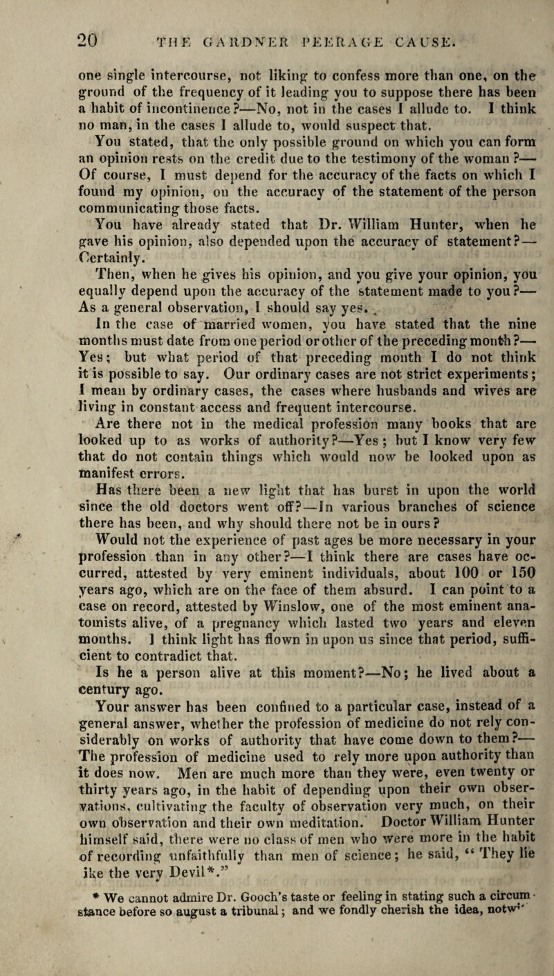 one single intercourse, not liking to confess more than one, on the ground of the frequency of it leading you to suppose there has been a habit of incontinence?—No, not in the cases I allude to. I think no man, in the cases I allude to, would suspect that. You stated, that the only possible ground on which you can form an opinion rests on the credit due to the testimony of the woman ?— Of course, I must depend for the accuracy of the facts on which I found my opinion, on the accuracy of the statement of the person communicating those facts. You have already stated that Dr. William Hunter, when he gave his opinion, also depended upon the accuracy of statement? — Certainly. Then, when he gives his opinion, and you give your opinion, you equally depend upon the accuracy of the statement made to you?— As a general observation, 1 should say yes. „ In the case of married women, you have stated that the nine months must date from one period or other of the preceding month?— Yes; but what period of that preceding month I do not think it is possible to say. Our ordinary cases are not strict experiments ; I mean by ordinary cases, the cases where husbands and wives are living in constant access and frequent intercourse. Are there not in the medical profession many books that are looked up to as works of authority?—Yes; but I know very few that do not contain things which would now be looked upon as manifest errors. Has there been a new light that has burst in upon the world since the old doctors went off? — In various branches of science there has been, and why should there not be in ours? Would not the experience of past ages be more necessary in your profession than in any other?—1 think there are cases have oc¬ curred, attested by very eminent individuals, about 100 or 150 years ago, which are on the face of them absurd. I can point to a case on record, attested by Winslow, one of the most eminent ana¬ tomists alive, of a pregnancy which lasted two years and eleven months. 1 think light has flown in upon us since that period, suffi¬ cient to contradict that. Is he a person alive at this moment?—No; lie lived about a century ago. Your answer has been confined to a particular case, instead of a general answer, whether the profession of medicine do not rely con¬ siderably on works of authority that have come down to them?— The profession of medicine used to rely more upon authority than it does now. Men are much more than they were, even twenty or thirty years ago, in the habit of depending upon their own obser¬ vations, cultivating the faculty of observation very much, on their own observation and their own meditation. Doctor William Hunter himself said, there were no class of men who were more in the habit of recording unfaithfully than men of science; he said, “ They lie ike the very Devil*.” * We cannot admire Dr. Gooch’s taste or feeling in stating such a circum stance before so august a tribunal; and we fondly cherish the idea, notw?“