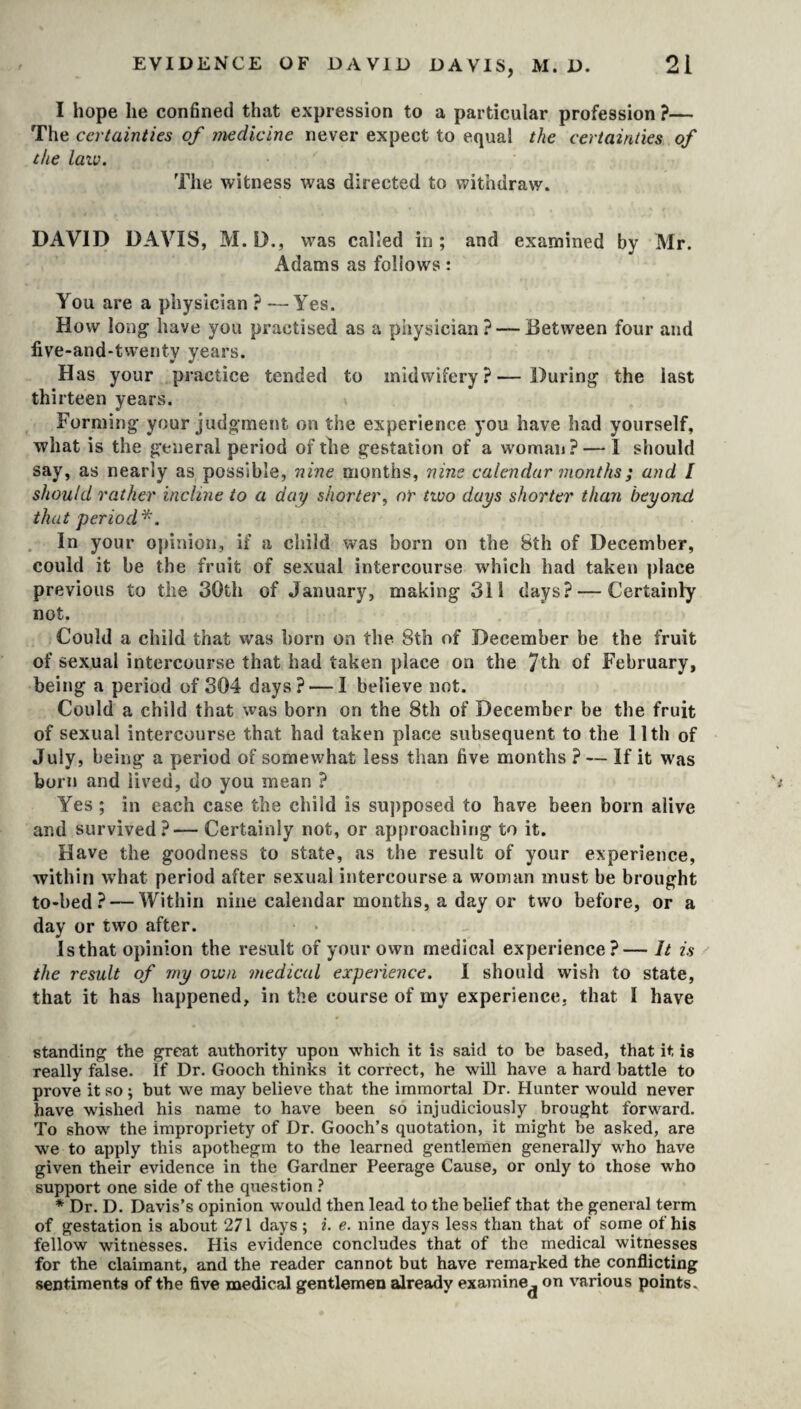 I hope lie confined that expression to a particular profession ?— The certainties of medicine never expect to equal the certainties of the law. The witness was directed to withdraw. DAVID DAVIS, M. D., was called in ; and examined by Mr. Adams as follows: You are a physician ? — Yes. How loiig- have you practised as a piiysician ?■— Between four and five-and-twenty years. Has your practice tended to midwifery?—During- the last thirteen years. Forming- your judgment on the experience you have had yourself, what is the general period of the gestation of a woman? — I should say, as nearly as possible, nine months, nine calendar months; and I should rather incline to a day shorter, or two days shorter than beyond, that period*. In your opinion, if a child was born on the 8th of December, could it be the fruit of sexual intercourse which had taken place previous to the 30th of January, making 311 days? — Certainly not. Could a child that was horn on the 8th of December be the fruit of sexual intercourse that had taken place on the 7th of February, being a period of 304 days? — I believe not. Could a child that was born on the 8th of December be the fruit of sexual intercourse that had taken place subsequent to the 11th of July, being a period of somewhat less than five months ? — If it was born and lived, do you mean ? Yes ; in each case the child is supposed to have been born alive and survived?— Certainly not, or approaching to it. Have the goodness to state, as the result of your experience, within what period after sexual intercourse a woman must be brought to-bed ? — Within nine calendar months, a day or two before, or a day or two after. Is that opinion the result of your own medical experience?— It is the result of my own medical experience. I should wish to state, that it has happened, in the course of my experience, that I have standing the great authority upon which it is said to be based, that it is really false. If Dr. Gooch thinks it correct, he will have a hard battle to prove it so ; but we may believe that the immortal Dr. Hunter would never have wished his name to have been so injudiciously brought forward. To show the impropriety of Dr. Gooch’s quotation, it might be asked, are we to apply this apothegm to the learned gentlemen generally who have given their evidence in the Gardner Peerage Cause, or only to those who support one side of the question ? * Dr. D. Davis’s opinion would then lead to the belief that the general term of gestation is about 271 days ; i. e. nine days less than that of some of his fellow witnesses. His evidence concludes that of the medical witnesses for the claimant, and the reader cannot but have remarked the conflicting sentiments of the five medical gentlemen already examine^ on various points.