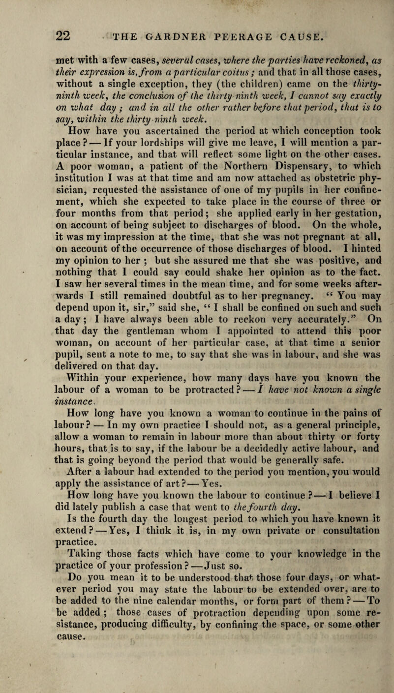 met with a few cases, several cases, where the parties have reckoned, as their expression is, from a particular coitus ; and that in all those cases, without a single exception, they (the children) came on the thirty- ninth week, the conclusion of the thirty ninth week, 1 cannot say exactly on what day ; and in all the other rather before that period, that is to say, within the thirty ninth week. How have you ascertained the period at which conception took place? — If your lordships will give me leave, I will mention a par¬ ticular instance, and that will reflect some light on the other cases. A poor woman, a patient of the Northern Dispensary, to which institution I was at that time and am now attached as obstetric phy¬ sician, requested the assistance of one of my pupils in her confine¬ ment, which she expected to take place in the course of three or four months from that period; she applied early in her gestation, on account of being subject to discharges of blood. On the whole, it was my impression at the time, that she was not pregnant at all, on account of the occurrence of those discharges of blood. I hinted my opinion to her ; but she assured me that she was positive, and nothing that I could say could shake her opinion as to the fact. I saw her several times in the mean time, and for some weeks after¬ wards I still remained doubtful as to her pregnancy. <£ You may depend upon it, sir,” said she, “ I shall be confined on such and such a day; I have always been able to reckon very accurately.” On that day the gentleman whom I appointed to attend this poor woman, on account of her particular case, at that time a senior pupil, sent a note to me, to say that she was in labour, and she was delivered on that day. Within your experience, how many days have you known the labour of a woman to be protracted ? — / have not known a single instance. How long have you known a woman to continue in the pains of labour? — In my own practice I should not, as a general principle, allow a woman to remain in labour more than about thirty or forty hours, that is to say, if the labour be a decidedly active labour, and that is going beyond the period that would be generally safe. After a labour had extended to the period you mention, you would apply the assistance of art?—Yes. How long have you known the labour to continue ?— I believe I did lately publish a case that went to the fourth day. Is the fourth day the longest period to which you have known it extend?—Yes, I think it is, in my own private or consultation practice. Taking those facts which have come to your knowledge in the practice of your profession?—Just so. Do you mean it to he understood that those four days, or what¬ ever period you may state the labour to be extended over, are to be added to the nine calendar months, or form part of them? — To be added ; those cases of protraction depending upon some re¬ sistance, producing difficulty, by confining the space, or some other cause.