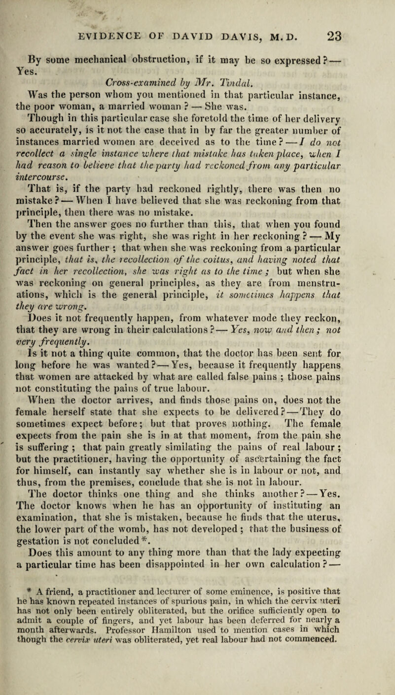 By some mechanical obstruction, if it may be so expressed? — Yes. Cross-examined by Mr. Tindal. Was the person whom you mentioned in that particular instance, the poor woman, a married woman ? — She was. Though in this particular case she foretold the time of her delivery so accurately, is it not the case that in by far the greater number of instances married women are deceived as to the time?—I do net recollect a single instance where that mistake has taken place, when I had reason to believe that the party had reckoned from any particular intercourse. That is, if the party had reckoned rightly, there was then no mistake? — When I have believed that she was reckoning from that principle, then there was no mistake. Then the answer goes no further than this, that when you found by the event she was right, she was right in her reckoning ? — My answer goes further ; that when she was reckoning from a particular principle, that is, the recollection of the coitus, and having noted that fact in her recollection, she was right as to the time ; but when she was reckoning on general principles, as they are from menstru¬ ations, which is the general principle, it sometimes happens that they are wrong. Does it not frequently happen, from whatever mode they reckon, that they are wrong in their calculations?— Yes, now and then; not very frequently. Is it not a thing quite common, that the doctor has been sent for long before he was wanted? — Yes, because it frequently happens that women are attacked by what are called false pains ; those pains not constituting the pains of true labour. When the doctor arrives, and finds those pains on, does not the female herself state that she expects to be delivered? — They do sometimes expect before; but that proves nothing. The female expects from the pain she is in at that moment, from the pain she is suffering ; that pain greatly similating the pains of real labour ; but the practitioner, having the opportunity of ascertaining the fact for himself, can instantly say whether she is in labour or not, and thus, from the premises, conclude that she is not in labour. The doctor thinks one thing and she thinks another? — Yes. The doctor knows when he has an opportunity of instituting an examination, that she is mistaken, because he finds that the uterus, the lower part of the womb, has not developed ; that the business of gestation is not concluded*. Does this amount to any thing more than that the lady expecting a particular time has been disappointed in her own calculation? — * A friend, a practitioner and lecturer of some eminence, is positive that he has known repeated instances of spurious pain, in which the cervix uteri has not only been entirely obliterated, but the orifice sufficiently open to admit a couple of fingers, and yet labour has been deferx*ed for nearly a month afterwards. Professor Hamilton used to mention cases in which though the cervix uteri was obliterated, yet real labour had not commenced.
