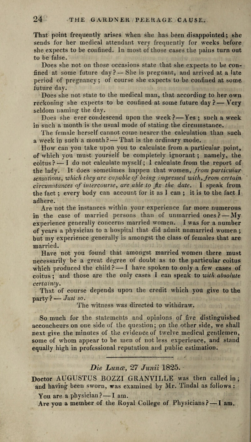 That point frequently arises when she has been disappointed; she sends for her medical attendant very frequently for weeks before she expects to be confined. In most of those cases the pains turn out to be false. Does she not on those occasions state that she expects to be con¬ fined at some future day? — She is pregnant, and arrived at a late period of pregnancy; of course she expects to be confined at some future day. Does she not state to the medical man, that according to her own reckoning she expects to be confined at some future day?—Very seldom naming the day. Does she ever condescend upon the week? — Yes; such a week in such a month is the usual mode of stating the circumstance. The female herself cannot come nearer the calculation than such a week in such a month? — That is the ordinary mode. How can you take upon you to calculate from a particular point, of which you must yourself be completely ignorant ; namely, the coitus ? — I do not calculate myself; 1 calculate from the report of the lady. It does sometimes happen that women, from particular sensations, which they are capable of being impressed with, from certain circumstances of intercourse, are able to fix the date. I speak from the fact; every body can account for it as 1 can ; it is to the fact I adhere. Are not the instances within your experience far more numerous in the case of married persons than of unmarried ones? — My experience generally concerns married women. I was for a number of years a physician to a hospital that did admit unmarried women ; but my experience generally is amongst the class of females that are married. Have not you found that amongst married women there must necessarily be a great degree of doubt as to the particular coitus which produced the child? — I have spoken to only a few cases of coitus; and those are the only cases I can speak to with absolute certainty. That of course depends upon the credit which you give to the party ? — Just so. The witness was directed to withdraw. So much for the statements and opinions of five distinguished accoucheurs on one side of the question; pn the other side, we shall next give the minutes of the evidence of twelve medical gentlemen, some of whom appear to be men of not less experience, and stand equally high in professional reputation and public estimation. Die Lunce, 27 Junii 1825. Doctor AUGUSTUS BOZZI GRANVILLE was then called in ; and having been sworn, was examined by Mr. Tindal as follows : You are a physician? — I am. Are you a member of the Royal College of Physicians? — I am. (