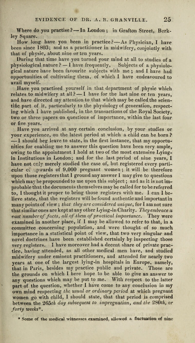 Where do you practise? — In London ; in Grafton Street, Berk¬ ley Square. How long* have you been in practice? — As Physician, I have been since 1803; and as a practitioner in midwifery, conjointly with that of physic, about nine or ten years. During that time have you turned your mind at all to studies of a physiological nature ? — I have frequently, Subjects of a physiolo¬ gical nature have been favourite subjects with me ; and I have had opportunities of cultivating them, of which I have endeavoured to avail myself. Have you practised yourself in that department of physic which relates to midwifery at all? — I have for the last nine or ten years, and have directed my attention to that which may be called the scien¬ tific part of it, particularly to the physiology of generation, respect¬ ing which I have published, in the transactions of the Royal Society, two or three papers on questions of importance, within the last four or five years. Have you arrived at any certain conclusion, by your studies or your experience, on the latest period at which a child can be born ? — I should beg leave to state, in the first instance, that my opportu¬ nities for enabling me to answer this question have been very ample, owing to the appointment I hold at two of the most extensive Lying- in Institutions in London; and for the last period of nine years, I have not only merely studied the case of, but registered every parti¬ cular of upwards of 9,000 pregnant women ; it will be therefore upon those registers that I ground any answer 1 may give to questions which may be propounded to me upon this subject; and as it is not im¬ probable that the documents themselves may be called for to be referred to, I thought it proper to bring those registers with me. I can I be¬ lieve state, that the registers will befound authentic and importantin many points of view; that they are considered unique, for I am not sure that similar ones are kept at any other Lying-in Charity. They embrace a vast number of facts, all of them of practical importance. They were examined in another place, if I may be allowed to refer to that, in a committee concerning population, and were thought of so much importance in a statistical point of view, that two very singular and novel doctrines have been established certainly by inspecting those very registers. I have moreover had a decent share of private prac¬ tice, having attended, as all other medical men have, and studied midwifery under eminent practitioners, and attended for nearly two years at one of the largest lying-in hospitals in Europe, namely, that in Paris, besides my practice public and private. Those are the grounds on which I here hope to be able to give an answer to any questions which may be put to me. With respect to the latter part of the question, whether I have come to any conclusion in my own mind respecting the usual or ordinary period at which pregnant women go with child, I should state, that that period is comprised between the 265th day subsequent to impregnation, and the 280th, or forty weeks*. * Some of the medical witnesses examined, allowed a fluctuation of nine