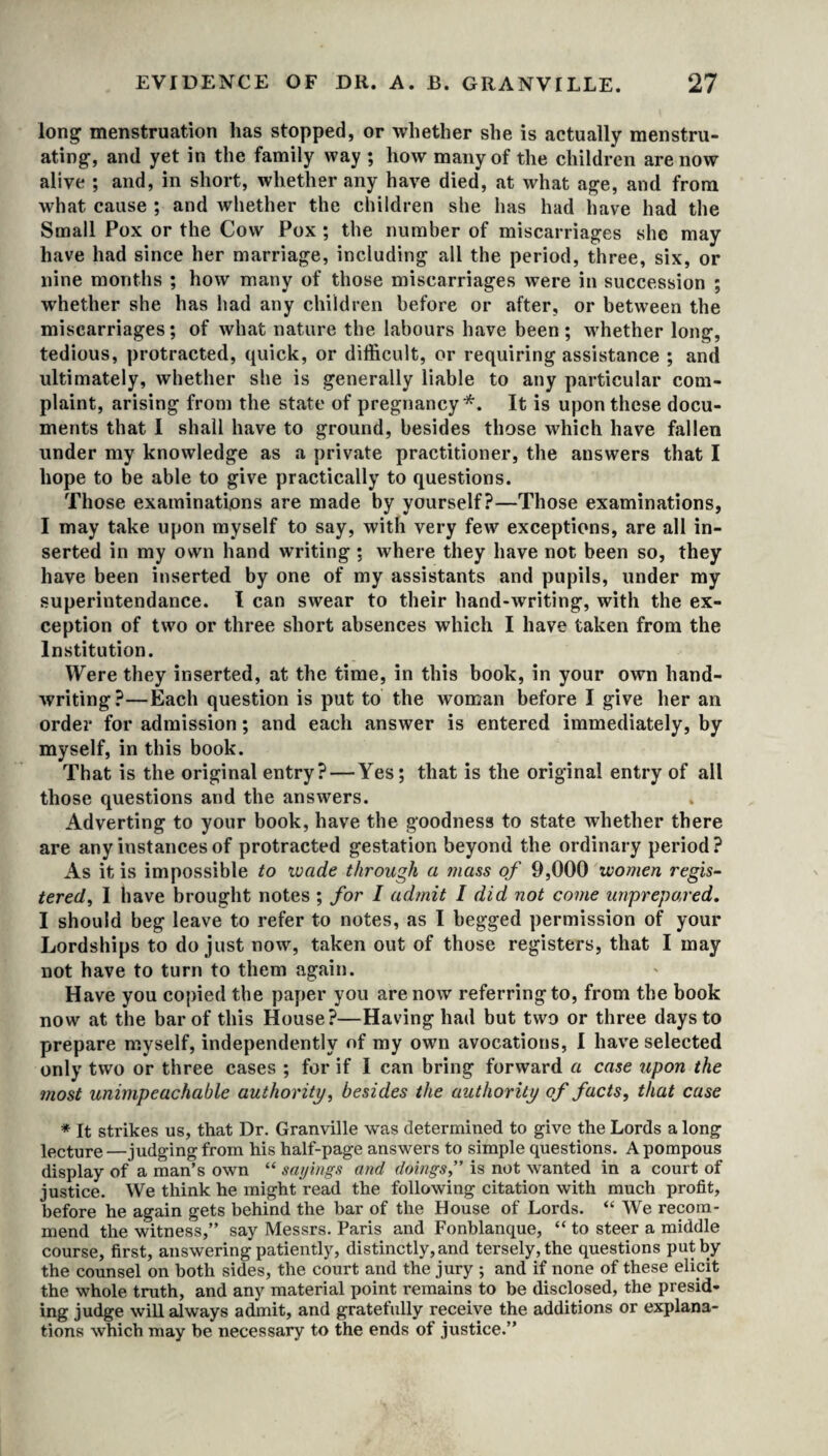 long menstruation has stopped, or whether she is actually menstru¬ ating, and yet in the family way ; how many of the children are now alive ; and, in short, whether any have died, at what age, and from what cause ; and whether the children she has had have had the Small Pox or the Cow Pox ; the number of miscarriages she may have had since her marriage, including all the period, three, six, or nine months ; how many of those miscarriages were in succession ; whether she has had any children before or after, or between the miscarriages; of what nature the labours have been; whether long, tedious, protracted, quick, or difficult, or requiring assistance ; and ultimately, whether she is generally liable to any particular com¬ plaint, arising from the state of pregnancy*. It is upon these docu¬ ments that I shall have to ground, besides those which have fallen under my knowledge as a private practitioner, the answers that I hope to be able to give practically to questions. Those examinations are made by yourself?—Those examinations, I may take upon myself to say, with very few exceptions, are all in¬ serted in my own hand writing ; where they have not been so, they have been inserted by one of my assistants and pupils, under my superintendance. I can swear to their hand-writing, with the ex¬ ception of two or three short absences which I have taken from the Institution. Were they inserted, at the time, in this book, in your own hand¬ writing?—Each question is put to the woman before I give her an order for admission; and each answer is entered immediately, by myself, in this book. That is the original entry? — Yes; that is the original entry of all those questions and the answers. Adverting to your book, have the goodness to state whether there are any instances of protracted gestation beyond the ordinary period ? As it is impossible to wade through a mass of 9,000 women regis¬ tered, I have brought notes ; for I admit I did not come unprepared. I should beg leave to refer to notes, as I begged permission of your Lordships to do just now, taken out of those registers, that I may not have to turn to them again. Have you copied the paper you are now referring to, from the book now at the bar of this House?—Having had but two or three days to prepare myself, independently of my own avocations, I have selected only two or three cases ; for if I can bring forward a case upon the most unimpeachable authority, besides the authority of facts, that case * It strikes us, that Dr. Granville was determined to give the Lords a long lecture—judging from his half-page answers to simple questions. A pompous display of a man’s own “ sayings and doings,” is not wanted in a court of justice. We think he might read the following citation with much profit, before he again gets behind the bar of the House of Lords. “ We recom¬ mend the witness,” say Messrs. Paris and Fonblanque, “ to steer a middle course, first, answering patiently, distinctly, and tersely, the questions put by the counsel on both sides, the court and the jury ; and if none of these elicit the whole truth, and any material point remains to be disclosed, the presid¬ ing judge will always admit, and gratefully receive the additions or explana¬ tions which may be necessary to the ends of justice.”