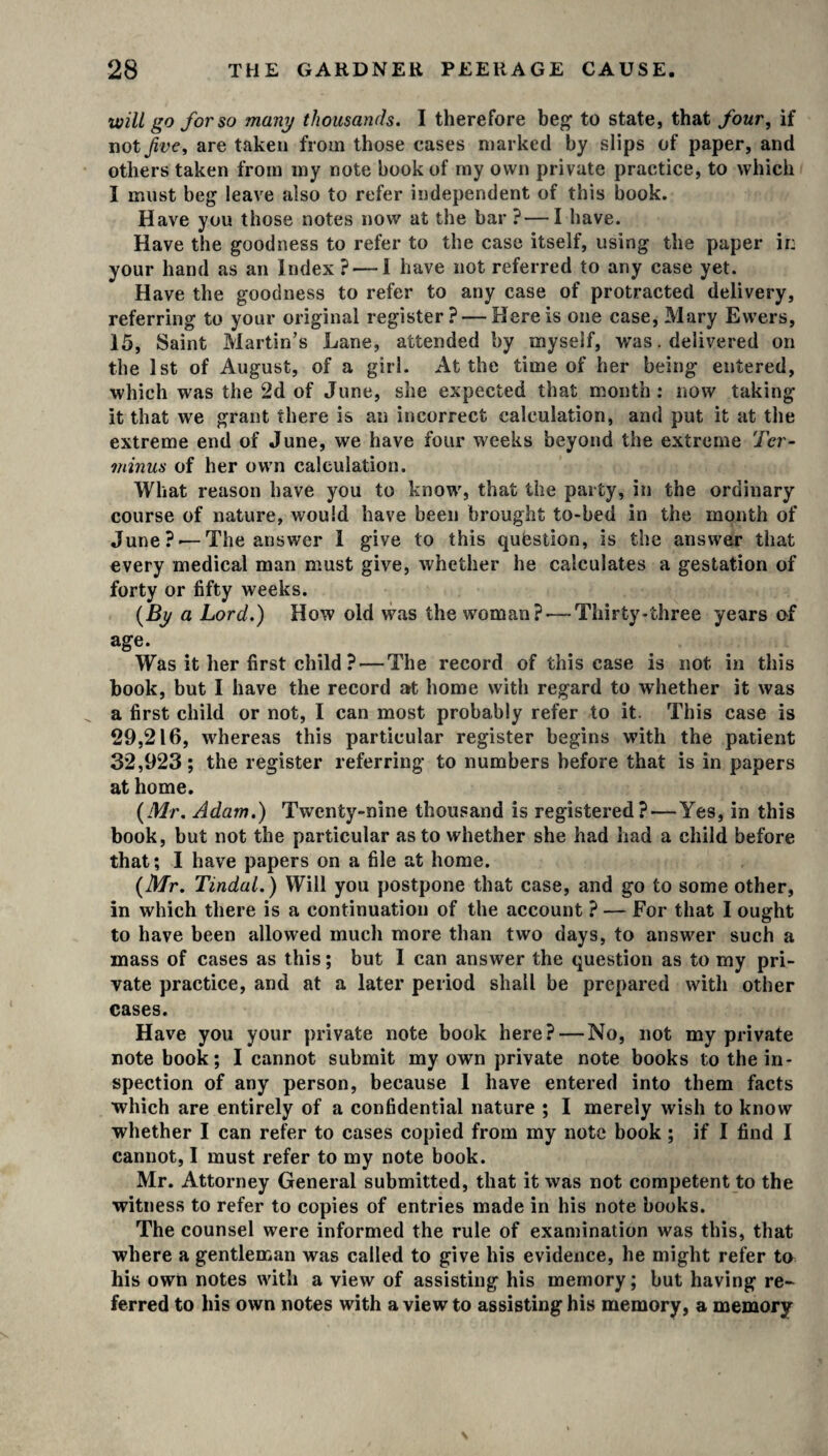 will go for so many thousands. I therefore beg1 to state, that four, if not Jive, are taken from those cases marked by slips of paper, and others taken from my note book of my own private practice, to which I must beg leave also to refer independent of this book. Have you those notes now at the bar ?—I have. Have the goodness to refer to the case itself, using the paper ir: your hand as an Index ?— I have not referred to any case yet. Have the goodness to refer to any case of protracted delivery, referring to your original register? — Here is one case, Mary Ewers, 15, Saint Martin’s Lane, attended by myself, was. delivered on the 1st of August, of a girl. At the time of her being entered, which was the 2d of June, she expected that month : now taking it that we grant there is an incorrect calculation, and put it at the extreme end of June, we have four weeks beyond the extreme Ter¬ minus of her own calculation. What reason have you to know, that the party, in the ordinary course of nature, would have been brought to-bed in the month of June?'—The answer I give to this question, is the answer that every medical man must give, whether he calculates a gestation of forty or fifty weeks. (By a Lord.) How old was the woman?-—Thirty-three years of age. Was it her first child ? — The record of this case is not in this book, but I have the record at home with regard to whether it was a first child or not, I can most probably refer to it. This case is 29,216, whereas this particular register begins with the patient 32,923; the register referring to numbers before that is in papers at home. (Mr. Adam.) Twenty-nine thousand is registered? — Yes, in this book, but not the particular as to whether she had had a child before that; I have papers on a file at home. (Mr. Tindal.) Will you postpone that case, and go to some other, in which there is a continuation of the account ? — For that I ought to have been allowed much more than two days, to answer such a mass of cases as this; but I can answer the question as to my pri¬ vate practice, and at a later period shall be prepared with other cases. Have you your private note book here? — No, not my private note book; I cannot submit my own private note books to the in¬ spection of any person, because I have entered into them facts which are entirely of a confidential nature ; I merely wish to know whether I can refer to cases copied from my note book; if I find I cannot, I must refer to my note book. Mr. Attorney General submitted, that it was not competent to the witness to refer to copies of entries made in his note books. The counsel were informed the rule of examination was this, that where a gentleman was called to give his evidence, he might refer to his own notes with a view of assisting his memory; but having re¬ ferred to his own notes with a view to assisting his memory, a memory