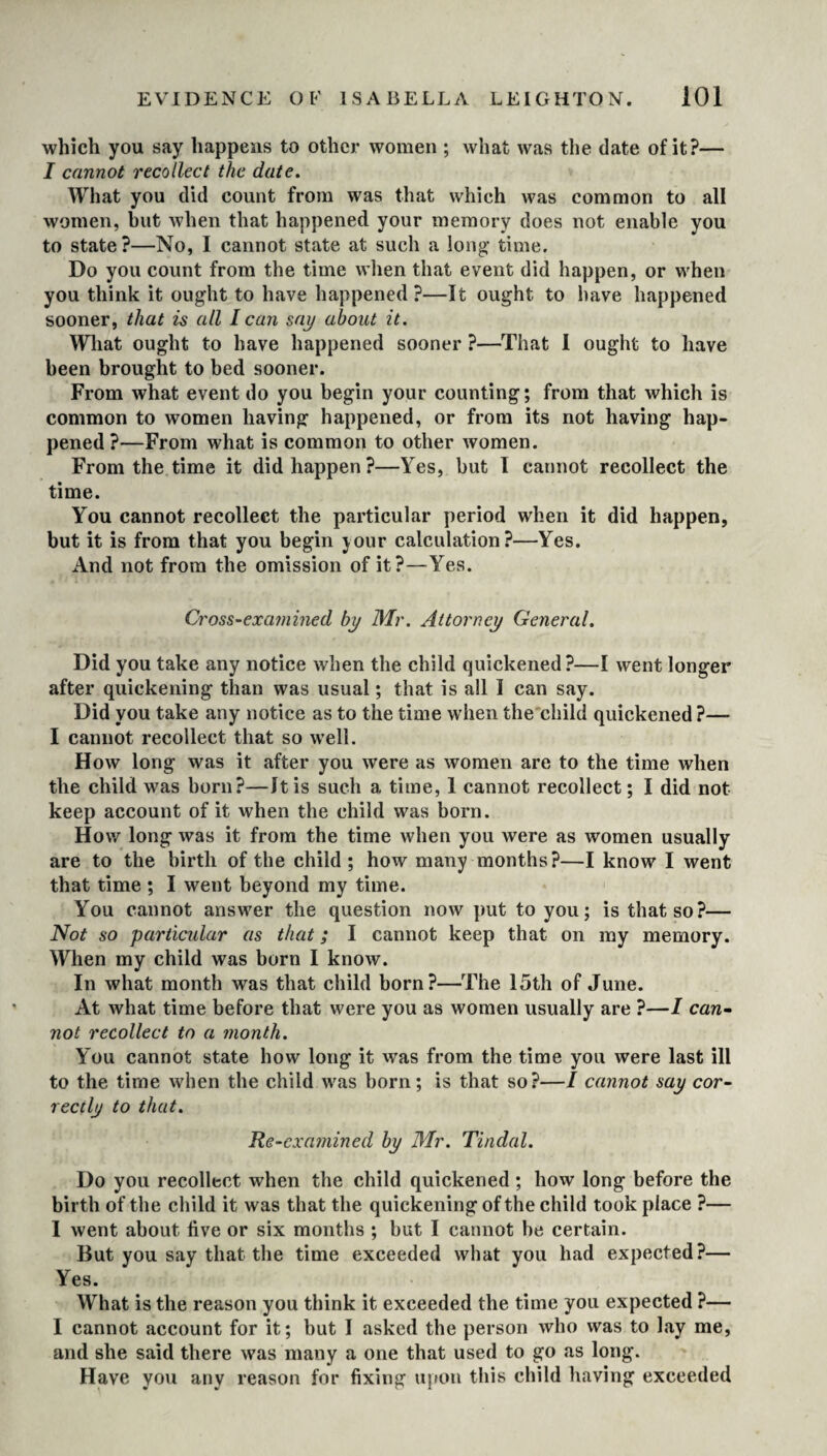 which you say happens to other women ; what was the date of it?— I cannot recollect the date. What you did count from was that which was common to all women, but when that happened your memory does not enable you to state ?—No, I cannot state at such a long* time. Do you count from the time when that event did happen, or when you think it ought to have happened?—It ought to have happened sooner, that is all I can say about it. What ought to have happened sooner ?—That I ought to have been brought to bed sooner. From what event do you begin your counting; from that which is common to women having happened, or from its not having hap¬ pened ?—From what is common to other women. From the time it did happen?—Yes, but I cannot recollect the time. You cannot recollect the particular period when it did happen, but it is from that you begin jour calculation?—Yes. And not from the omission of it?—Yes. Cross-examined by Mr. Attorney General. Did you take any notice when the child quickened?—I went longer after quickening than was usual; that is all I can say. Did you take any notice as to the time when the child quickened ?— I cannot recollect that so well. How long was it after you were as women are to the time when the child was born?—It is such a time, 1 cannot recollect; I did not keep account of it when the child was born. How long was it from the time when you were as women usually are to the birth of the child ; how many months?—I know I went that time ; I went beyond my time. You cannot answer the question now put to you; is that so?— Not so particular as that; I cannot keep that on my memory. When my child was born I know. In what month was that child born?—The 15th of June. At what time before that were you as women usually are ?—I can¬ not recollect to a month. You cannot state how long it was from the time you were last ill to the time when the child was born; is that so?—/ cannot say cor¬ rectly to that. Re-examined by Mr. Tindal. Do you recollect when the child quickened ; how long before the birth of the child it was that the quickening of the child took place ?— I went about live or six months ; but I cannot be certain. But you say that the time exceeded what you had expected?— Yes. What is the reason you think it exceeded the time you expected ?— I cannot account for it; but I asked the person who was to lay me, and she said there was many a one that used to go as long. Have you any reason for fixing upon this child having exceeded