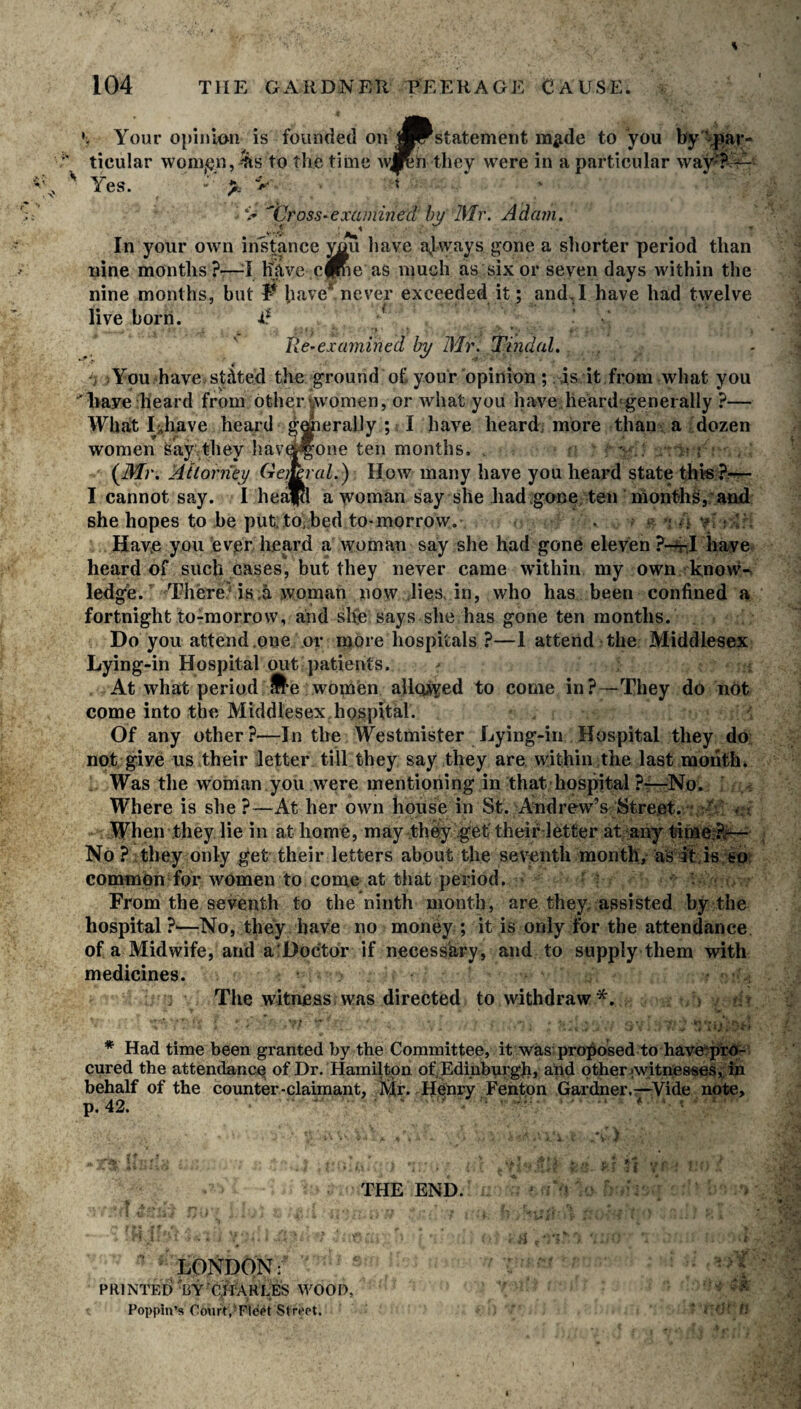 '} Your opinion is founded on 1*Fstatement m^de to you by'par- ' ticular wom^n,^ to the time they were in a particular wav? —• * Yes. *' v * •A* Cross-examined by Mr. Adam. ^4 : V T In your own instance you liave always gone a shorter period than nine months?—;I have cime as much as six or seven days within the nine months, but 1* have* never exceeded it; and. I have had twelve live born. d ' V -• • »• i. ** * * y <>. **• •_*' f ;• ■ • •, lie-examined by Mr. Tindal. i You have, stated the ground of your opinion ; is it from what you have heard from other-women, or what you have heard generally ?— Wbalt JUliave heard gegieraLly ; I have heard more than a dozen women say they hav&^one ten months, (Mr. Attorney GemraL) How many have you heard state this?—- I cannot say. I heaftt a woman say she had.gone ten months, and she hopes to be put to,bed to-morrow. • > n Af; Hav.e you ever heard a woman say she had gone eleven ?—r;I have heard of such cases, but they never came within my own know¬ ledge. There is.a woman now lies, in, who lias been confined a fortnight to-morrow, and she says she has gone ten months. Do you attend one or more hospitals ?—1 attend the Middlesex Lying-in Hospital out patients. At what period ^e women allowed to come in?—They do not come into the Middlesex hospital. Of any other?—In the Westmister Lying-in Hospital they do not give us their letter till they say they are within the last month. Was the woman you were mentioning in that hospital ?—No. Where is she?—At her own house in St. Andrew’s Street. ' When they lie in at home, may they get theif-letter at any time ?-— No ? they only get their letters about the seventh month, as it is so common for women to come at that period. V From the seventh to the ninth month, are they, assisted by the hospital ?'—No, they have no money ; it is only for the attendance of a Midwife, and a Doctor if necessary, and to supply them with medicines. : j The witness was directed to withdraw*. | ■ t i • *' • p f/ ». i , . t * } < ’ j » J ■ i \.$ V t ,» ^ A * J * Had time been granted by the Committee, it was proposed to have“pro- cured the attendance of Dr. Hamilton of,Edinburgh, and other witnesses, in behalf of the counter-claimant, Mr. .Henry Fenton Gardner.—Vide note, p. 42. ■ ■ ■: *' ’ ... » THE END. LONDON: PRINTED UY CHARLES WOOD. Popping Court,'Fleet Street.