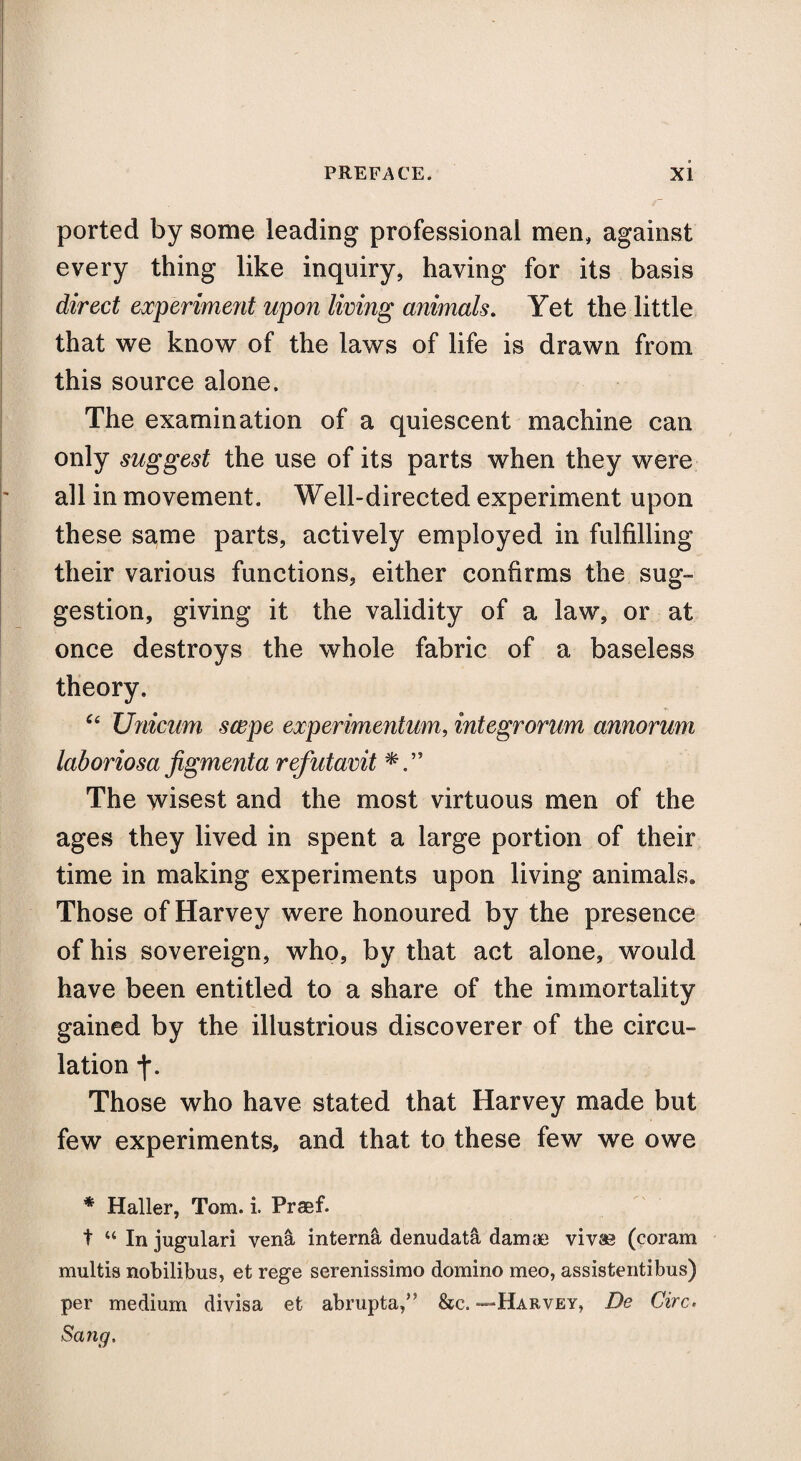 ported by some leading professional men, against every thing like inquiry, having for its basis direct experiment upon living animals. Yet the little that we know of the laws of life is drawn from this source alone. The examination of a quiescent machine can only suggest the use of its parts when they were all in movement. Well-directed experiment upon these same parts, actively employed in fulfilling their various functions, either confirms the sug¬ gestion, giving it the validity of a law, or at once destroys the whole fabric of a baseless theory. c< Unicum scepe experimentum, integrorum annorum laboriosa figmenta refutavit The wisest and the most virtuous men of the ages they lived in spent a large portion of their time in making experiments upon living animals. Those of Harvey were honoured by the presence of his sovereign, who, by that act alone, would have been entitled to a share of the immortality gained by the illustrious discoverer of the circu¬ lation j\ Those who have stated that Harvey made but few experiments, and that to these few we owe * Haller, Tom. i. Praef. t “ Injugulari vena interna denudata dam & vivas (coram multis nobilibus, et rege serenissimo domino meo, assistentibus) per medium divisa et abrupta,” &c. —Harvey, De Circ. Sang.