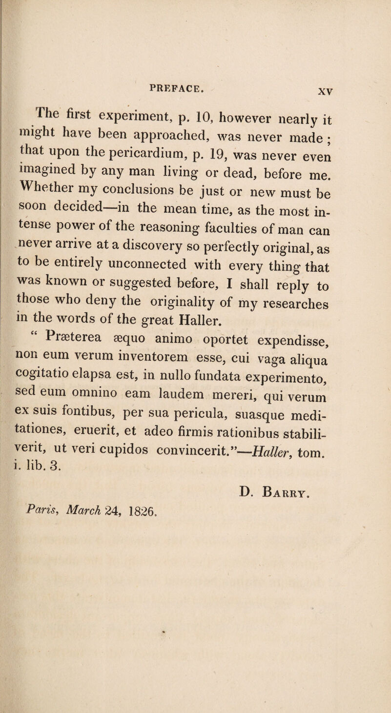 The first experiment, p. 10, however nearly it might have been approached, was never made ; that upon the pericardium, p. 19, was never even imagined by any man living or dead, before me. Whether my conclusions be just or new must be soon decided—in the mean time, as the most in¬ tense power of the reasoning faculties of man can never arrive at a discovery so perfectly original^ as to be entirely unconnected with every thing that was known or suggested before, I shall reply to those who deny the originality of my researches in the words of the great Haller. Praeterea aequo animo oportet expendisse, non eum verum inventorem esse, cui vaga aliqua cogitatio elapsa est, in nullo fundata experimento, sed eum omnino earn laudem mereri, qui verum ex suis fontibus, per sua pericula, suasque medi- tationes, eruerit, et adeo firmis rationibus stabili- verit, ut veri cupidos convincerit.”—Haller, tom. i. lib. 3. D. Barry. Paris, March 24, 1826.