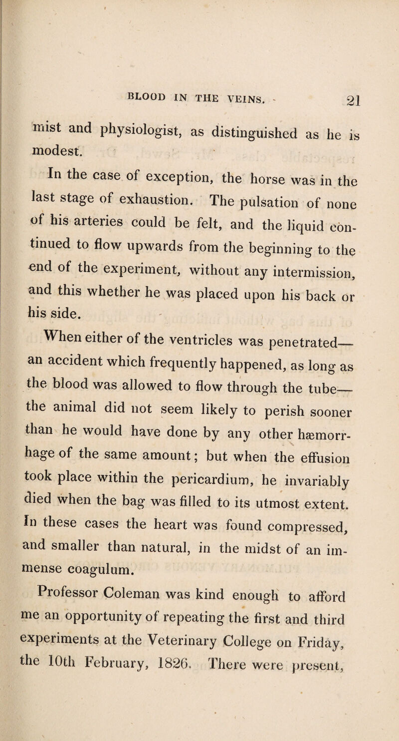 niist and physiologist, as distinguished as he is modest. In the case of exception, the horse was in the last stage of exhaustion. The pulsation of none of his arteries could be felt, and the liquid con¬ tinued to flow upwards from the beginning to the end of the experiment, without any intermission, and this whether he was placed upon his back or his side. When either of the ventricles was penetrated— an accident which frequently happened, as long as the blood was allowed to flow through the tube— the animal did not seem likely to perish sooner than he would have done by any other haemorr¬ hage of the same amount \ but when the effusion took place within the pericardium, he invariably died when the bag was filled to its utmost extent. In these cases the heart was found compressed, and smaller than natural, in the midst of an im¬ mense coagulum. Professor Coleman was kind enough to afford me an opportunity of repeating the first and third experiments at the Veterinary College on Friday, the 10th February, 1826. There were present,