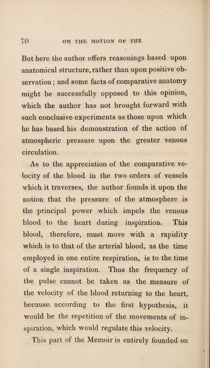  I But here the author offers reasonings based upon anatomical structure, rather than upon positive ob¬ servation ; and some facts of comparative anatomy might be successfully opposed to this opinion, which the author has not brought forward with such conclusive experiments as those upon which he has based his demonstration of the action of % atmospheric pressure upon the greater venous circulation. As to the appreciation of the comparative ve¬ locity of the blood in the two orders of vessels which it traverses, the author founds it upon the notion that the pressure of the atmosphere is the principal power which impels the venous blood to the heart during inspiration. This blood, therefore, must move with a rapidity which is to that of the arterial blood, as the time employed in one entire respiration, is to the time of a single inspiration. Thus the frequency of the pulse cannot be taken as the measure of the velocity of the blood returning to the heart, because, according to the first hypothesis, it would be the repetition of the movements of in¬ spiration, which would regulate this velocity. This part of the Memoir is entirely founded on