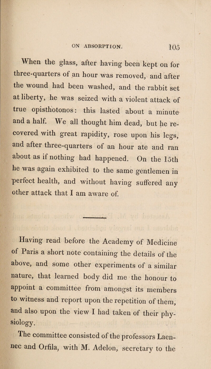 Wlien tli© glass, after having' be©n kept on for three-quaiters of an hour was removed, and after the wound had been washed, and the rabbit set at liberty, he was seized with a violent attack of true opisthotonos: this lasted about a minute and a half. We all thought him dead, but he re¬ covered with great rapidity, rose upon his legs, and after three-quarters oi an hour ate and ran about as if nothing had happened. On the 15th he was again exhibited to the same gentlemen in perfect health, and without having suffered any other attack that I am aware of. Having read before the Academy of Medicine of Paris a short note containing the details of the above, and some other experiments of a similar nature, that learned body did me the honour to appoint a committee from amongst its members to witness and report upon the repetition of them, and also upon the view I had taken of their phy¬ siology. The committee consisted of the professors Laen- nec and Orfila, with M. Adelon, secretary to the