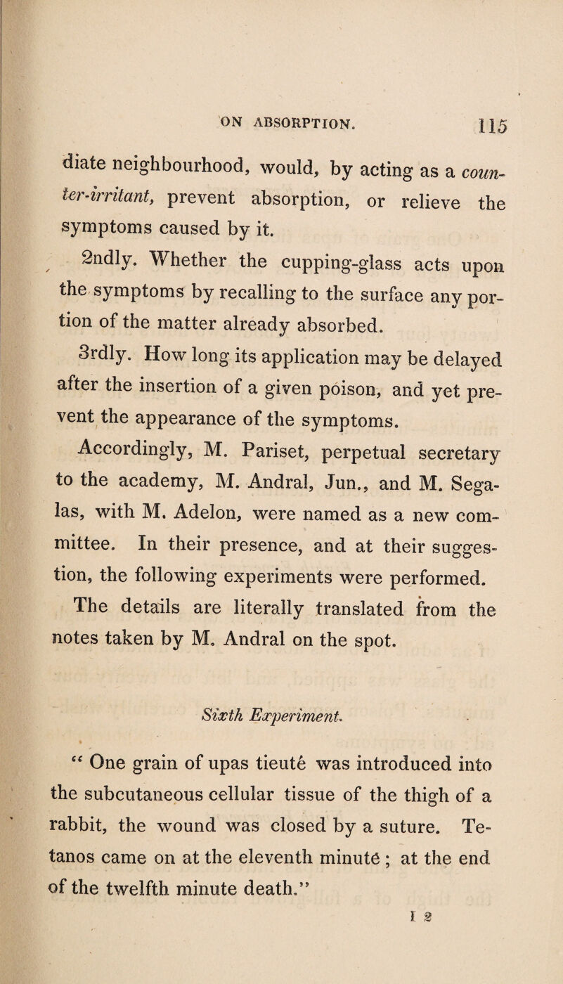 diate neighbourhood, would, by acting as a coun¬ ter-irritant, prevent absorption, or relieve the symptoms caused by it. 2ndly. Whether the cupping-glass acts upon the symptoms by recalling to the surface any por¬ tion of the matter already absorbed. 3rdly. How long its application may be delayed after the insertion of a given poison, and yet pre¬ vent the appearance of the symptoms. Accordingly, M. Pariset, perpetual secretary to the academy, M. Andral, Jun., and M. Sega- las, with M. Aclelon, were named as a new com¬ mittee. In their presence, and at their sugges¬ tion, the following experiments were performed. The details are literally translated from the notes taken by M, Andral on the spot. Sixth Experiment “ One grain of upas tieute was introduced into the subcutaneous cellular tissue of the thigh of a rabbit, the wound was closed by a suture. Te- tanos came on at the eleventh minute ; at the end of the twelfth minute death/’