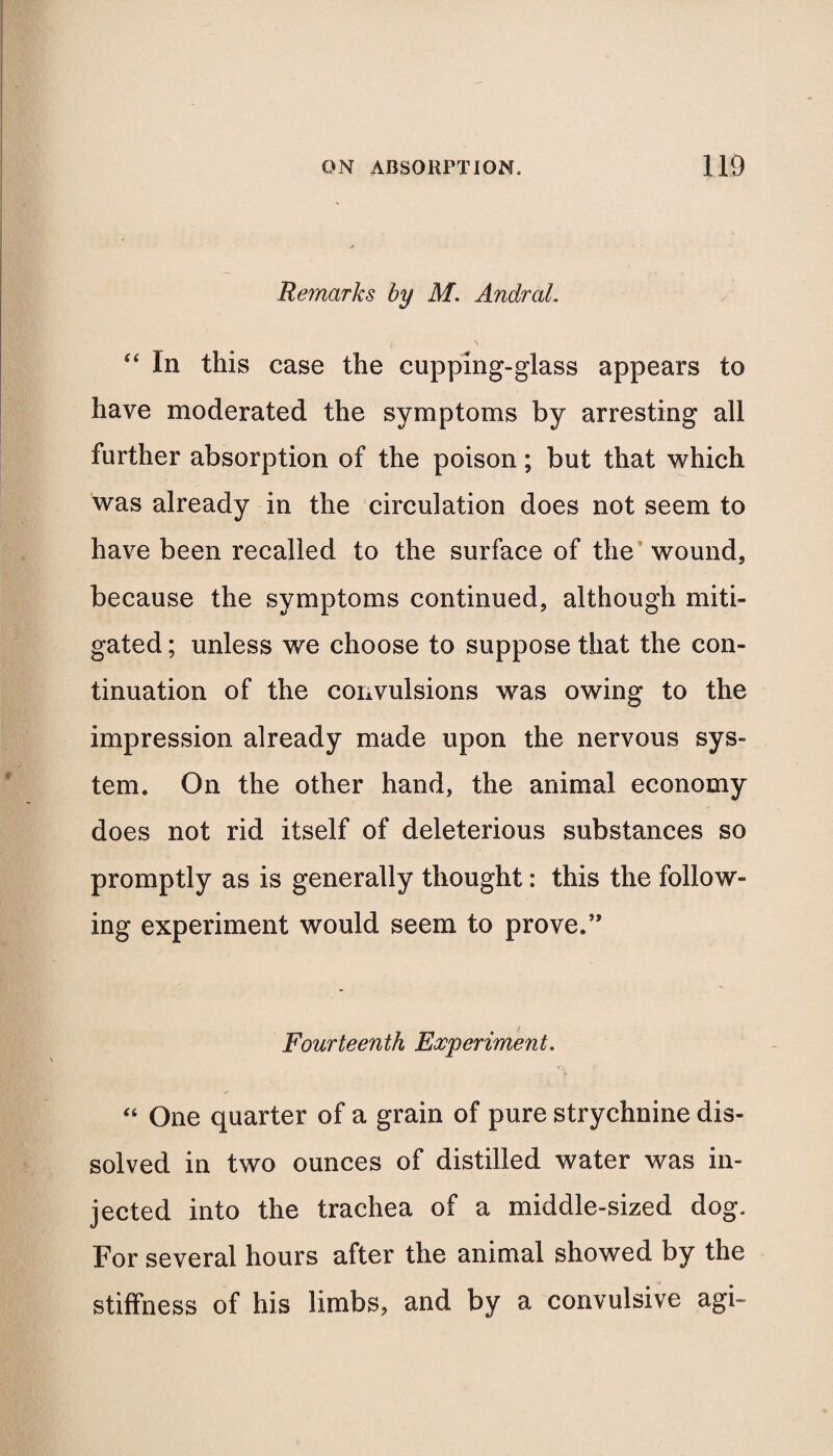 Remarks by M. AnclraL “ In this case the cupping-glass appears to have moderated the symptoms by arresting all further absorption of the poison; but that which was already in the circulation does not seem to have been recalled to the surface of the wound, because the symptoms continued, although miti¬ gated ; unless we choose to suppose that the con¬ tinuation of the convulsions was owing to the impression already made upon the nervous sys¬ tem. On the other hand, the animal economy does not rid itself of deleterious substances so promptly as is generally thought: this the follow¬ ing experiment would seem to prove.” Fourteenth Experiment. “ One quarter of a grain of pure strychnine dis¬ solved in two ounces of distilled water was in¬ jected into the trachea of a middle-sized dog. For several hours after the animal showed by the stiffness of his limbs, and by a convulsive agi-