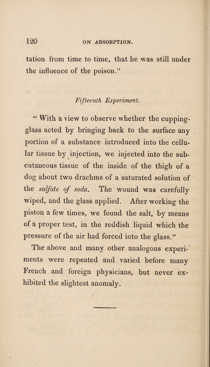 tation from time to time, that he was still under the influence of the poison.” Fifteenth Experiment, <e With a view to observe whether the cupping- glass acted by bringing back to the surface any portion of a substance introduced into the cellu¬ lar tissue by injection, we injected into the sub¬ cutaneous tissue of the inside of the thigh of a dog about two drachms of a saturated solution of the sulfate of soda. The wound was carefully wiped, and the glass applied. After working the piston a few times, we found the salt, by means of a proper test, in the reddish liquid which the pressure of the air had forced into the glass.” The above and many other analogous experi-' ments were repeated and varied before many French and foreign physicians, but never ex¬ hibited the slightest anomaly. N