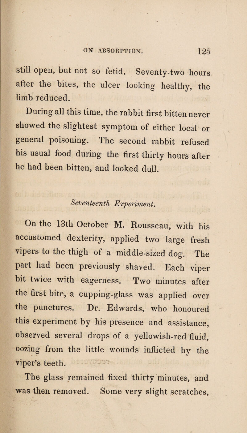 i ON ABSORPTION. 125 still open, but not so fetid. Seventy-two hours after the bites, the ulcer looking healthy, the limb reduced. During all this time, the rabbit first bitten never showed the slightest symptom of either local or general poisoning. The second rabbit refused his usual food during the first thirty hours after he had been bitten, and looked dull. Seventeenth Experiment. On the 13th October M. Rousseau, with his accustomed dexterity, applied two large fresh vipers to the thigh of a middle-sized dog. The pait had been previously shaved. Each viper bit twice with eagerness. Two minutes after the first bite, a cupping-glass was applied over the punctures. Dr. Edwards, who honoured this experiment by his presence and assistance, observed several drops of a yellowish-red fluid, oozing from the little wounds inflicted by the viper’s teeth. The glass remained fixed thirty minutes, and was then removed. Some very slight scratches.