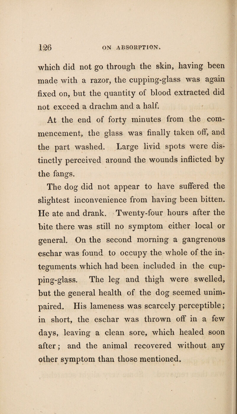 which did not go through the skin, having been made with a razor, the cupping-glass was again fixed on, but the quantity of blood extracted did \ not exceed a drachm and a half. At the end of forty minutes from the com¬ mencement, the glass was finally taken off, and the part washed. Large livid spots were dis¬ tinctly perceived around the wounds inflicted by the fangs. The dog did not appear to have suffered the slightest inconvenience from having been bitten. He ate and drank. Twenty-four hours after the bite there was still no symptom either local or general. On the second morning a gangrenous eschar was found to occupy the whole of the in¬ teguments which had been included in the cup¬ ping-glass. The leg and thigh were swelled, but the general health of the dog seemed unim¬ paired. His lameness was scarcely perceptible; in short, the eschar was thrown off in a few days, leaving a clean sore, which healed soon after; and the animal recovered without any other symptom than those mentioned.