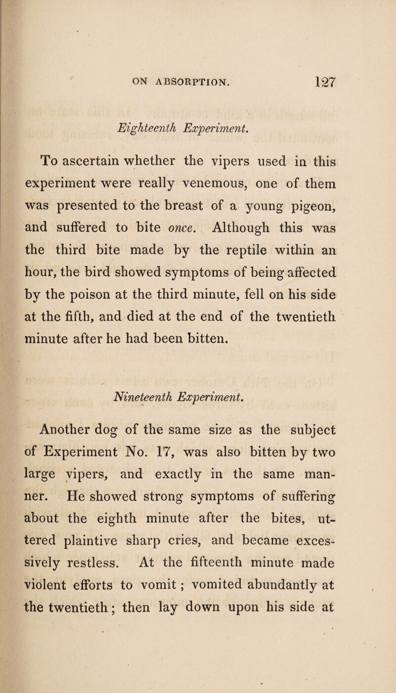 Eighteenth Experiment. To ascertain whether the vipers used in this experiment were really venemous, one of them was presented to the breast of a young pigeon, and suffered to bite once. Although this was the third bite made by the reptile within an hour, the bird showed symptoms of being affected by the poison at the third minute, fell on his side at the fifth, and died at the end of the twentieth minute after he had been bitten. Nineteenth Experiment. Another dog of the same size as the subject of Experiment No. 17, was also bitten by two large vipers, and exactly in the same man¬ ner. He showed strong symptoms of suffering about the eighth minute after the bites, ut¬ tered plaintive sharp cries, and became exces¬ sively restless. At the fifteenth minute made violent efforts to vomit; vomited abundantly at the twentieth; then lay down upon his side at