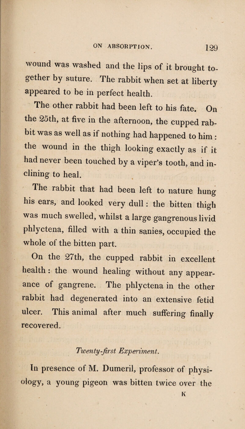 wound was washed and the lips of it brought to- gether by suture. The rabbit when set at liberty appeared to be in perfect health. The other rabbit had been left to his fate. On the 25th, at five in the afternoon, the cupped rab¬ bit was as well as if nothing had happened to him : the wound in the thigh looking exactly as if it had never been touched by a viper’s tooth, and in¬ clining to heal. The labbit that had been left to nature hung his ears, and looked very dull: the bitten thigh was much swelled, whilst a large gangrenous livid phlyctena, filled with a thin sanies, occupied the whole of the bitten part. On the 27th, the cupped rabbit in excellent health: the wound healing without any appear¬ ance of gangrene. The phlyctena in the other rabbit had degenerated into an extensive fetid ulcer. This animal after much suffering finally recovered. Twenty-fir st Experiment. In presence of M. Dumeril, professor of physi¬ ology, a young pigeon was bitten twice over the K