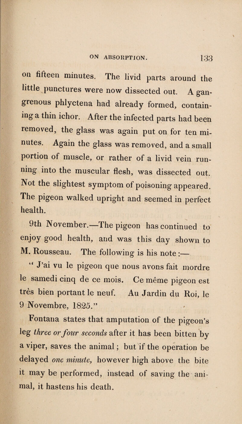 oa fifteen minutes. The livid parts around the little punctures were now dissected out. A gan¬ grenous phlyctena had already formed, contain¬ ing a thin ichor. After the infected parts had been removed, the glass was again put on for ten mi¬ nutes. Again the glass was removed, and a small portion of muscle, or rather of a livid vein run¬ ning into the muscular flesh, was dissected out. Not the slightest symptom of pQisoning appeared. The pigeon walked upright and seemed in perfect health. 9th November.—The pigeon has continued to enjoy good health, and was this day shown to M. Rousseau. The following is his note :—■ J’ai vu le pigeon que nous avons fait mordre le samedi cinq de ce mois. Ce me me pigeon est tres bien portant le neuf. Au Jardin du Roi, le 9 Novembre, 1825.” Fontana states that amputation of the pigeon’s leg three or four seconds after it has been bitten by a viper, saves the animal; but if the operation be delayed one minute, however high above the bite it may be performed, instead of saving the ani¬ mal, it hastens his death.