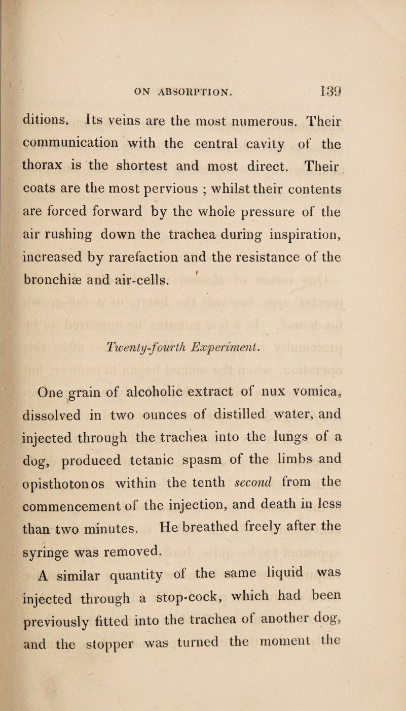 ditions. Its veins are the most numerous. Their communication with the central cavity of the thorax is the shortest and most direct. Their coats are the most pervious ; whilst their contents are forced forward by the whole pressure of the air rushing down the trachea during inspiration, increased by rarefaction and the resistance of the bronchiee and air-cells. Twenty-fourth Experiment. One grain of alcoholic extract of nux vomica, dissolved in two ounces of distilled water, and injected through the trachea into the lungs of a dog, produced tetanic spasm of the limbs and opisthotonos within the tenth second from the commencement of the injection, and death in less than two minutes. He breathed freely after the syringe was removed. A similar quantity of the same liquid was injected through a stop-cock, which had been previously fitted into the trachea of another dog, and the stopper was turned the moment the