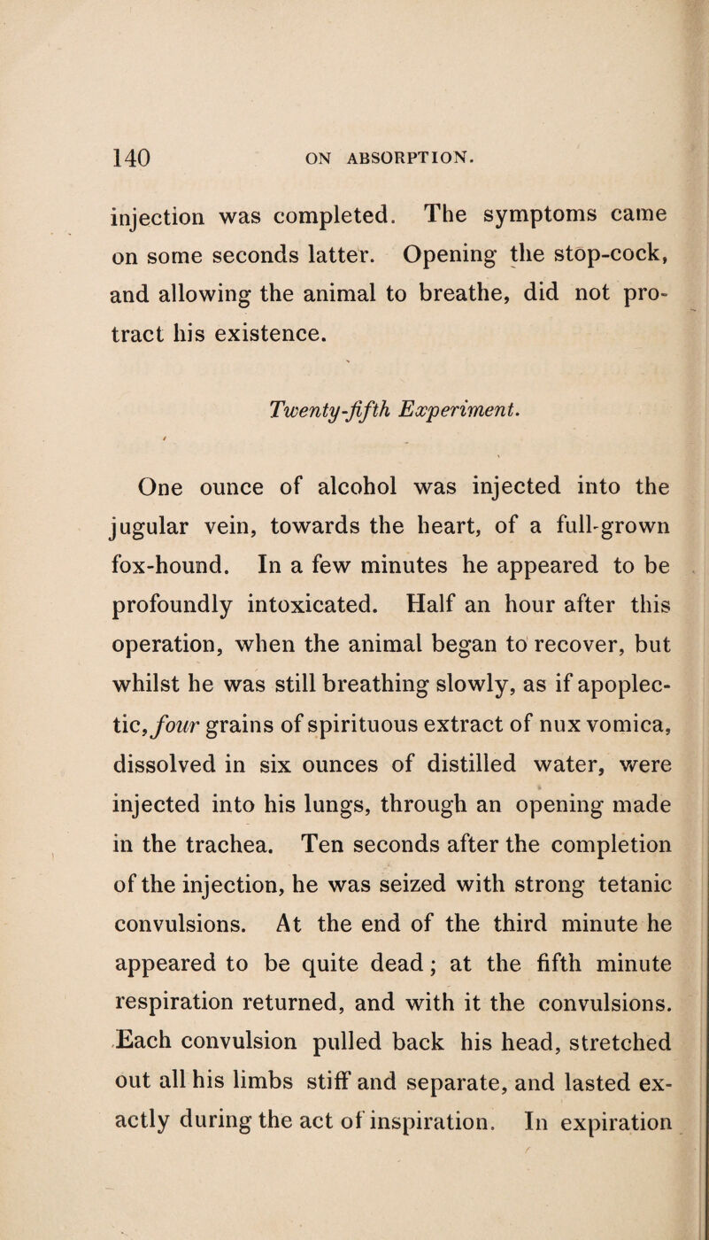 injection was completed. The symptoms came on some seconds latter. Opening the stop-cock, and allowing the animal to breathe, did not pro¬ tract his existence. Twenty-fifth Experiment. / One ounce of alcohol was injected into the jugular vein, towards the heart, of a full-grown fox-hound. In a few minutes he appeared to be profoundly intoxicated. Half an hour after this operation, when the animal began to recover, but whilst he was still breathing slowly, as if apoplec¬ tic, four grains of spirituous extract of nux vomica, dissolved in six ounces of distilled water, were injected into his lungs, through an opening made in the trachea. Ten seconds after the completion of the injection, he was seized with strong tetanic convulsions. At the end of the third minute he appeared to be quite dead; at the fifth minute respiration returned, and with it the convulsions. .Each convulsion pulled back his head, stretched out all his limbs stiff and separate, and lasted ex¬ actly during the act of inspiration. In expiration