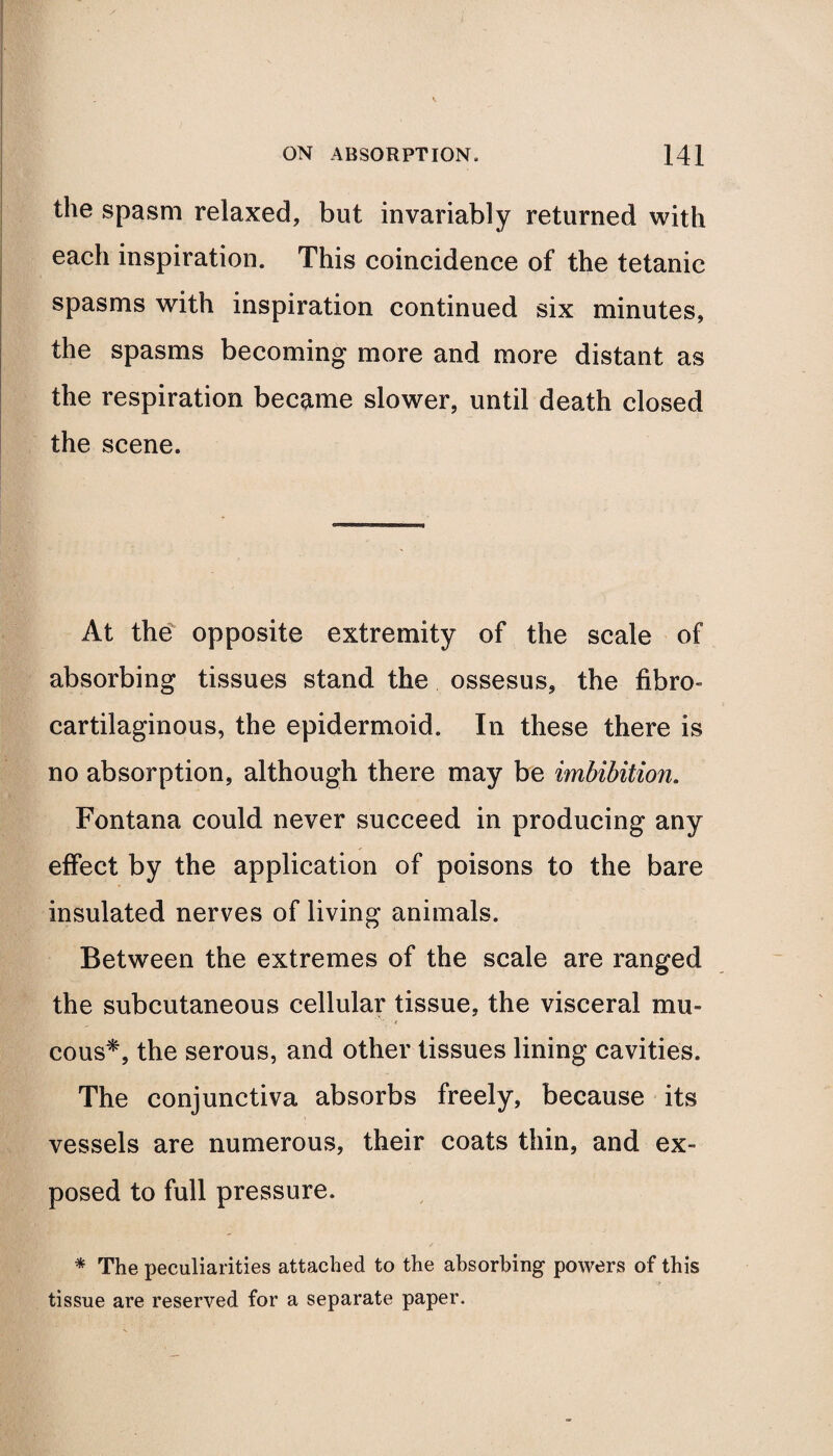 the spasm relaxed, but invariably returned with each inspiration. This coincidence of the tetanic spasms with inspiration continued six minutes, the spasms becoming more and more distant as the respiration became slower, until death closed the scene. At the opposite extremity of the scale of absorbing tissues stand the ossesus, the fibro¬ cartilaginous, the epidermoid. In these there is no absorption, although there may be imbibition. Fontana could never succeed in producing any effect by the application of poisons to the bare insulated nerves of living animals. Between the extremes of the scale are ranged the subcutaneous cellular tissue, the visceral mu¬ cous*, the serous, and other tissues lining cavities. The conjunctiva absorbs freely, because its vessels are numerous, their coats thin, and ex¬ posed to full pressure. * The peculiarities attached to the absorbing powers of this tissue are reserved for a separate paper.