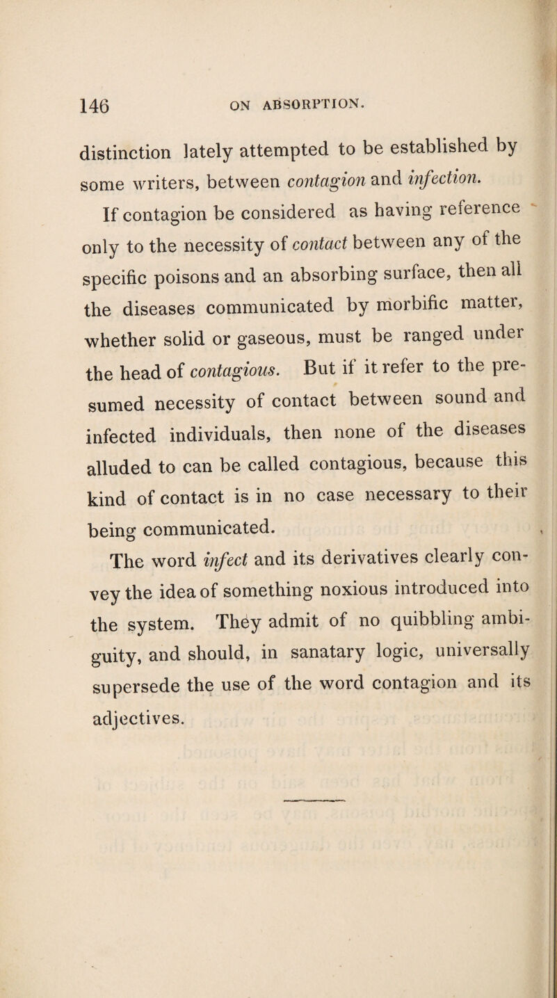 distinction lately attempted to be established by some writers, between contagion and infection. If contagion be considered as having reference only to the necessity of contact between any of the specific poisons and an absorbing surface, then all the diseases communicated by morbific matter, whether solid or gaseous, must be ranged under the head of contagious. But il it refer to the pre¬ sumed necessity of contact between sound and infected individuals, then none of the diseases alluded to can be called contagious, because this kind of contact is in no case necessary to their being communicated. The word infect and its derivatives clearly con¬ vey the idea of something noxious introduced into the system. They admit of no quibbling ambi¬ guity, and should, in sanatary logic, universally supersede the use of the word contagion and its adjectives.