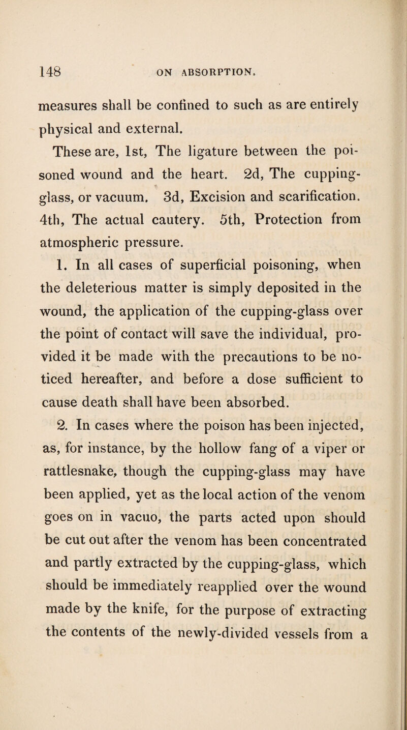 measures shall be confined to such as are entirely physical and external. These are, 1st, The ligature between the poi¬ soned wound and the heart. 2d, The cupping- glass, or vacuum. 3d, Excision and scarification. 4th, The actual cautery. 5th, Protection from atmospheric pressure. 1. In all cases of superficial poisoning, when the deleterious matter is simply deposited in the wound, the application of the cupping-glass over the point of contact will save the individual, pro¬ vided it be made with the precautions to be no¬ ticed hereafter, and before a dose sufficient to cause death shall have been absorbed. 2. In cases where the poison has been injected, as, for instance, by the hollow fang of a viper or rattlesnake, though the cupping-glass may have been applied, yet as the local action of the venom goes on in vacuo, the parts acted upon should be cut out after the venom has been concentrated and partly extracted by the cupping-glass, which should be immediately reapplied over the wound made by the knife, for the purpose of extracting the contents of the newly-divided vessels from a