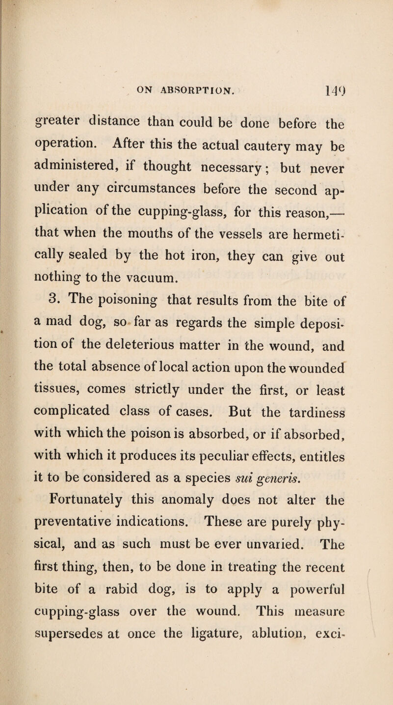 greater distance than could be done before the operation. After this the actual cautery may be administered, if thought necessary; but never under any circumstances before the second ap¬ plication of the cupping-glass, for this reason,— that when the mouths of the vessels are hermeti¬ cally sealed by the hot iron, they can give out nothing to the vacuum. 3. The poisoning that results from the bite of a mad dog, so far as regards the simple deposi¬ tion of the deleterious matter in the wound, and the total absence of local action upon the wounded tissues, comes strictly under the first, or least complicated class of cases. But the tardiness with which the poison is absorbed, or if absorbed, with which it produces its peculiar effects, entitles it to be considered as a species mi generis. Fortunately this anomaly does not alter the preventative indications. These are purely phy¬ sical, and as such must be ever unvaried. The first thing, then, to be done in treating the recent bite of a rabid dog, is to apply a powerful cupping-glass over the wound. This measure supersedes at once the ligature, ablution, excb