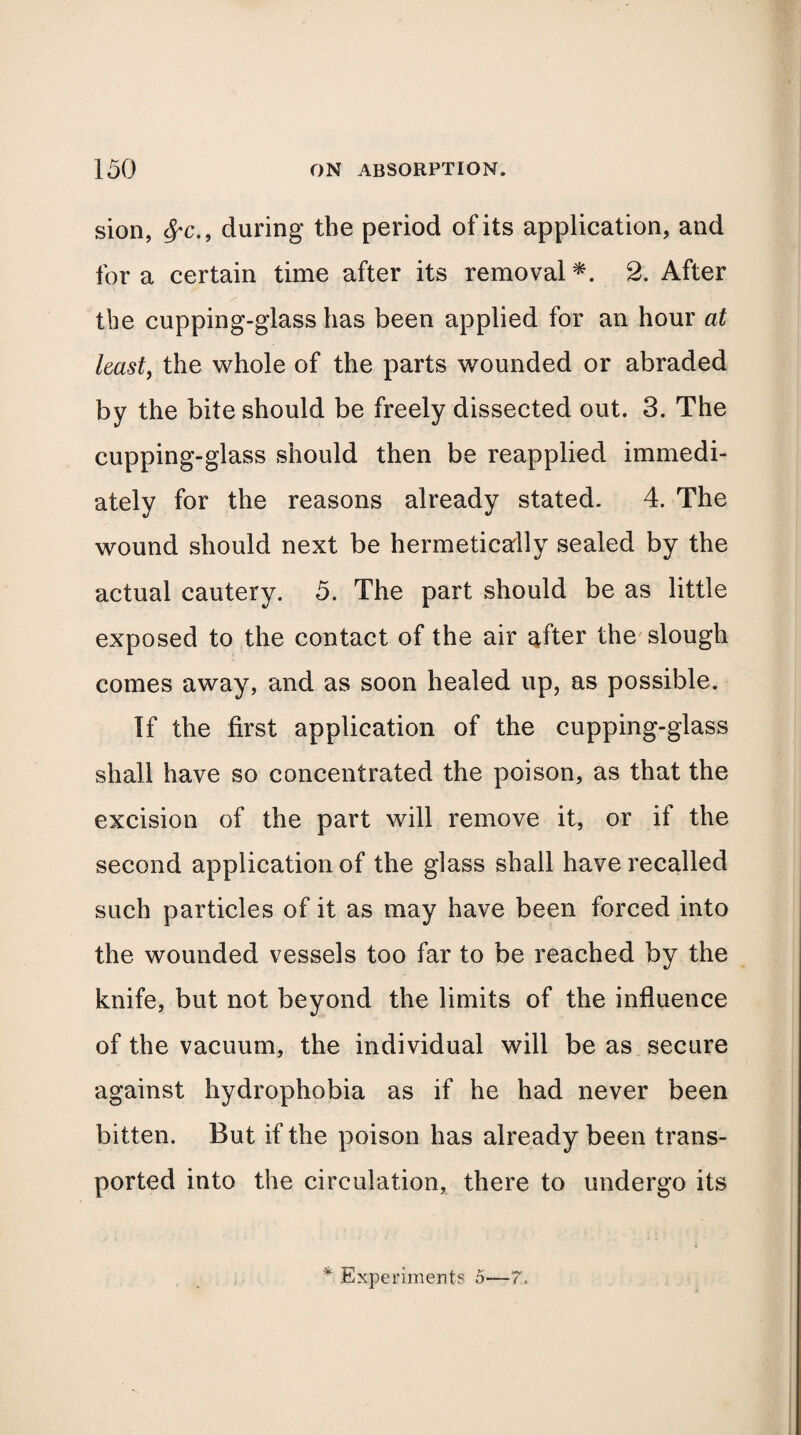 sion, $*c.9 during the period of its application, and fora certain time after its removal*. 2. After the cupping-glass has been applied for an hour at least, the whole of the parts wounded or abraded by the bite should be freely dissected out. 3. The cupping-glass should then be reapplied immedi¬ ately for the reasons already stated. 4. The wound should next be hermetically sealed by the actual cautery. 5. The part should be as little exposed to the contact of the air after the slough comes away, and as soon healed up, as possible. If the first application of the cupping-glass shall have so concentrated the poison, as that the excision of the part will remove it, or if the second application of the glass shall have recalled such particles of it as may have been forced into the wounded vessels too far to be reached by the knife, but not beyond the limits of the influence of the vacuum, the individual will be as secure against hydrophobia as if he had never been bitten. But if the poison has already been trans¬ ported into the circulation, there to undergo its * Experiments 5—7,