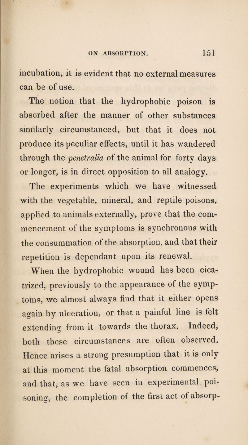 incubation, it is evident that no external measures can be of use. The notion that the hydrophobic poison is absorbed after the manner of other substances similarly circumstanced, but that it does not produce its peculiar effects, until it has wandered through the penetralia of the animal for forty days or longer, is in direct opposition to all analogy. The experiments which we have witnessed with the vegetable, mineral, and reptile poisons, applied to animals externally, prove that the com¬ mencement of the symptoms is synchronous with the consummation of the absorption, and that their repetition is dependant upon its renewal. When the hydrophobic wound has been cica¬ trized, previously to the appearance of the symp¬ toms, we almost always find that it either opens again by ulceration, or that a painful line is felt extending from it towards the thorax. Indeed, both these circumstances are often observed. Hence arises a strong presumption that it is only at this moment the fatal absorption commences, and that, as we have seen in experimental poi¬ soning, the completion of the first act of absorp-