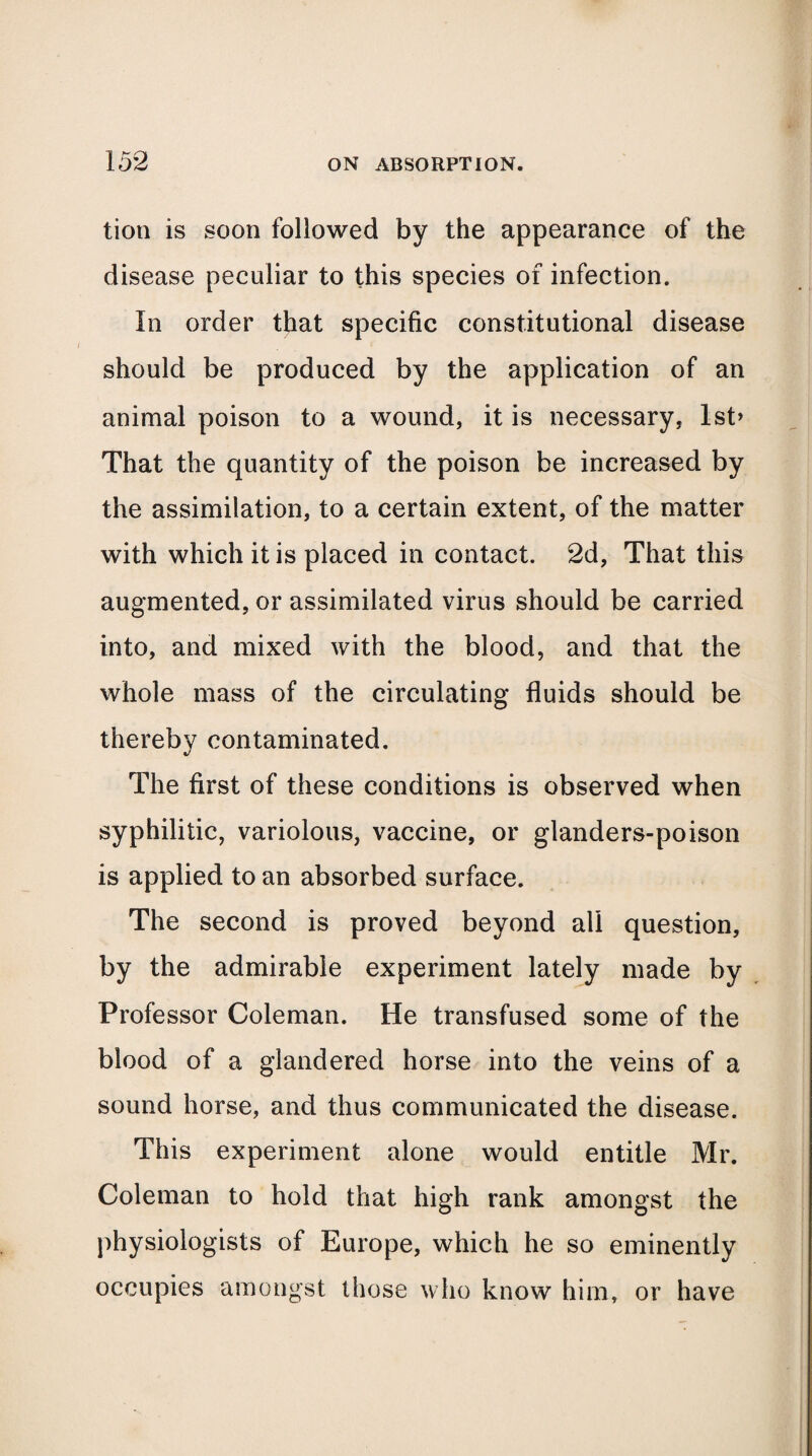 tion is soon followed by the appearance of the disease peculiar to this species of infection. In order that specific constitutional disease should be produced by the application of an animal poison to a wound, it is necessary, lst> That the quantity of the poison be increased by the assimilation, to a certain extent, of the matter with which it is placed in contact. 2d, That this augmented, or assimilated virus should be carried into, and mixed with the blood, and that the whole mass of the circulating fluids should be thereby contaminated. The first of these conditions is observed when syphilitic, variolous, vaccine, or glanders-poison is applied to an absorbed surface. The second is proved beyond all question, by the admirable experiment lately made by Professor Coleman. He transfused some of the blood of a glandered horse into the veins of a sound horse, and thus communicated the disease. This experiment alone would entitle Mr. Coleman to hold that high rank amongst the physiologists of Europe, which he so eminently occupies amongst those who know him, or have