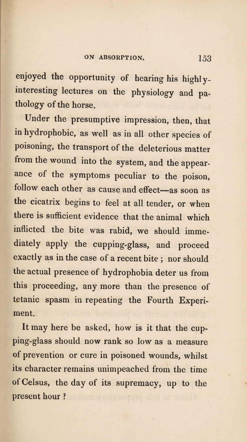 enjoyed the opportunity of hearing his highly- interesting lectures on the physiology and pa¬ thology of the horse. Under the presumptive impression, then, that in hydrophobic, as well as in all other species of poisoning, the transport of the deleterious matter from the wound into the system, and the appear¬ ance of the symptoms peculiar to the poison, follow each other as cause and effect—as soon as the cicatrix begins to feel at all tender, or when there is sufficient evidence that the animal which inflicted the bite was rabid, we should imme¬ diately apply the cupping-glass, and proceed exactly as in the case of a recent bite ; nor should the actual presence of hydrophobia deter us from this proceeding, any more than the presence of tetanic spasm in repeating the Fourth Experi¬ ment. It may here be asked, how is it that the cup¬ ping-glass should now rank so low as a measure of prevention or cure in poisoned wounds, whilst its character remains unimpeached from the time of Celsus, the day of its supremacy, up to the present hour ?