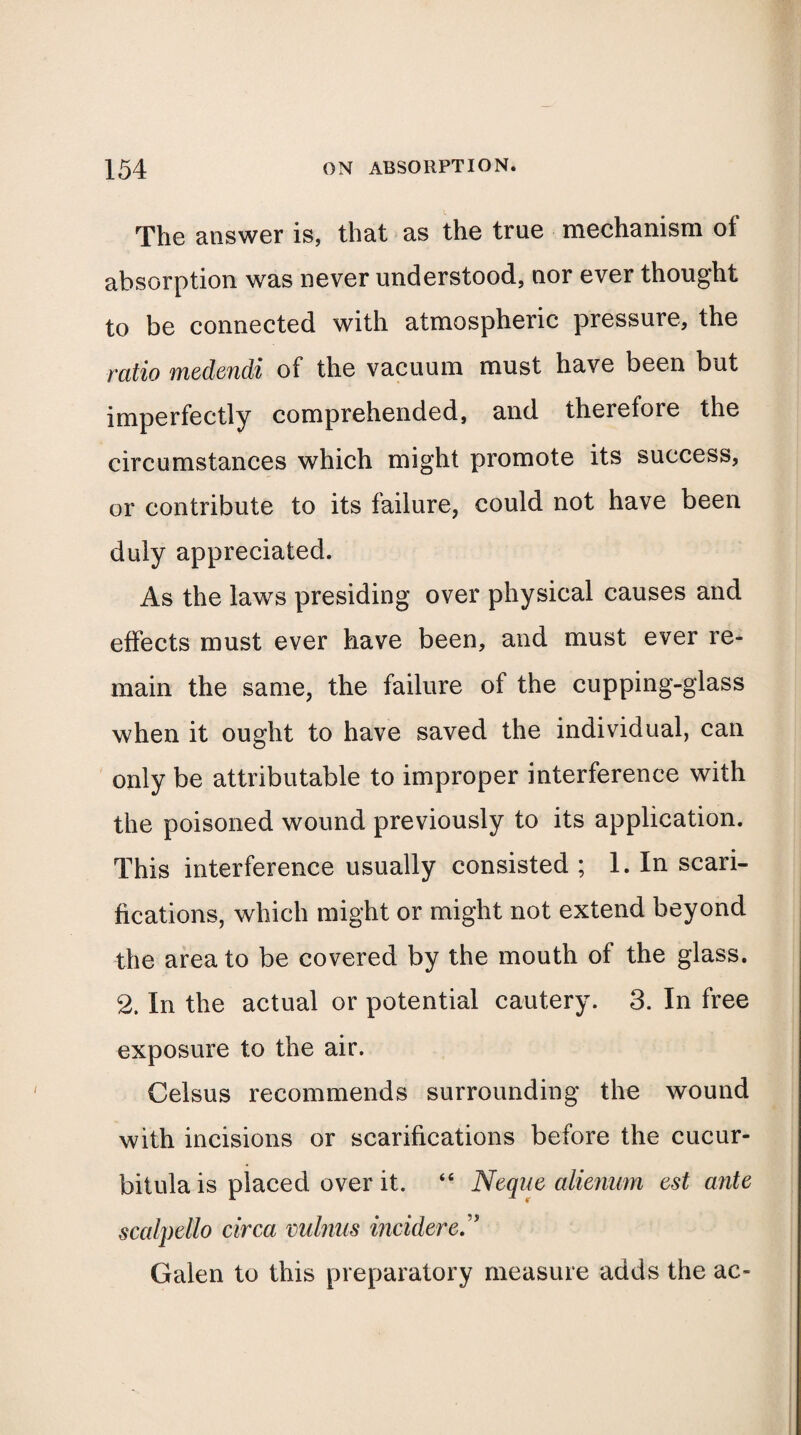 The answer is, that as the true mechanism of absorption was never understood, nor ever thought to be connected with atmospheric pressure, the ratio medendi of the vacuum must have been but imperfectly comprehended, and therefore the circumstances which might promote its success, or contribute to its failure, could not have been duly appreciated. As the laws presiding over physical causes and effects must ever have been, and must ever re¬ main the same, the failure of the cupping-glass when it ought to have saved the individual, can only be attributable to improper interference with the poisoned wound previously to its application. This interference usually consisted ; 1. In scari¬ fications, which might or might not extend beyond the area to be covered by the mouth of the glass. 2. In the actual or potential cautery. 3. In free exposure to the air. Celsus recommends surrounding the wound with incisions or scarifications before the cucur- bitula is placed over it. “ Neque alienum est ante scalpello circa minus incidered Galen to this preparatory measure adds the ac-