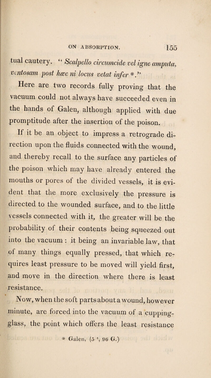 tual cautery. “ Scalpello circumcide vel igne amputa, vmtosam post hcec ni locus vetat infer Here are two records fully proving that the vacuum could not always have succeeded even in the hands of Galen, although applied with due promptitude after the insertion of the poison. If it be an object to impress a retrograde di¬ rection upon the fluids connected with the wound, and thereby recall to the surface any particles of the poison which may have already entered the mouths or pores of the divided vessels, it is evi¬ dent that toe more exclusively the pressure is directed to the wounded surface, and to the little vessels connected with it, the greater will be the probability of their contents being squeezed out into the vacuum : it being an invariable law, that of many things equally pressed, that which re¬ quires least pressure to be moved will yield first, and move in the direction where there is least resistance. Now, when the soft parts about a wound, however minute, are forced into the vacuum of a cupping- glass, the point which offers the least resistance * Galen, (5 % 96 G.)
