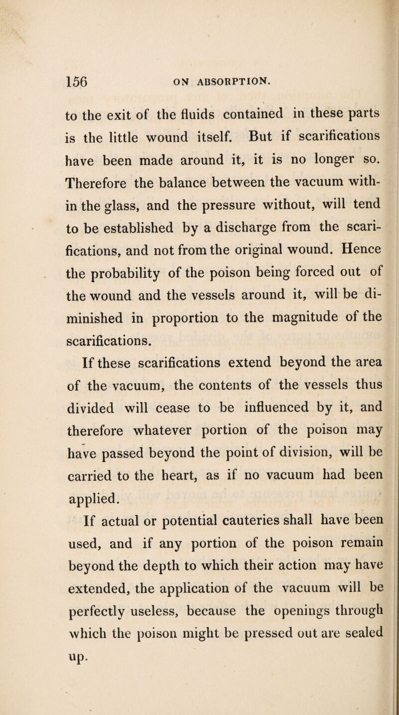 to the exit of the fluids contained in these parts is the little wound itself. But if scarifications have been made around it, it is no longer so. Therefore the balance between the vacuum with¬ in the glass, and the pressure without, will tend to be established by a discharge from the scari¬ fications, and not from the original wound. Hence the probability of the poison being forced out of the wound and the vessels around it, will be di¬ minished in proportion to the magnitude of the scarifications. If these scarifications extend beyond the area of the vacuum, the contents of the vessels thus divided will cease to be influenced by it, and therefore whatever portion of the poison may have passed beyond the point of division, will be carried to the heart, as if no vacuum had been applied. If actual or potential cauteries shall have been used, and if any portion of the poison remain beyond the depth to which their action may have extended, the application of the vacuum will be perfectly useless, because the openings through which the poison might be pressed out are sealed up.