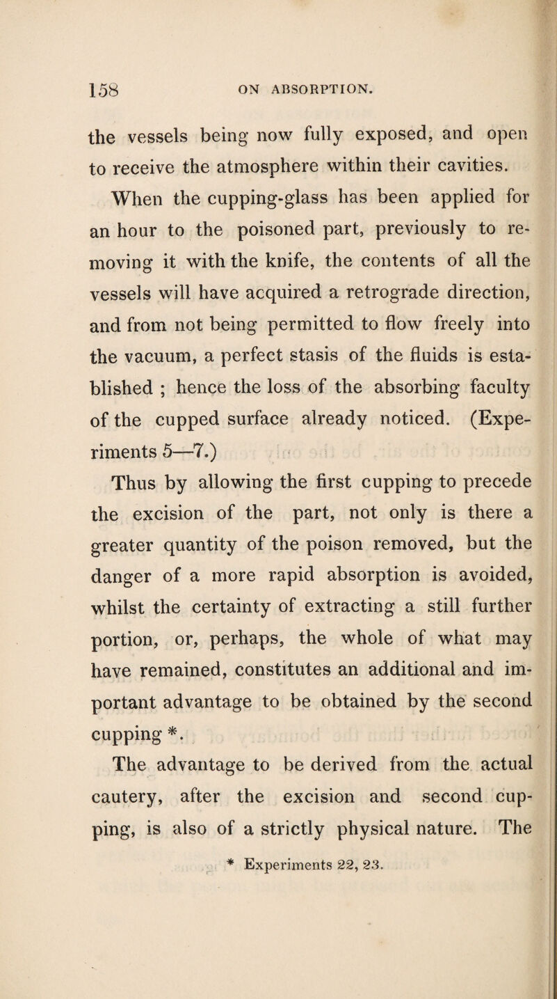 the vessels being now fully exposed, and open to receive the atmosphere within their cavities. When the cupping-glass has been applied for an hour to the poisoned part, previously to re¬ moving it with the knife, the contents of all the vessels will have acquired a retrograde direction, and from not being permitted to flow freely into the vacuum, a perfect stasis of the fluids is esta¬ blished ; hence the loss of the absorbing faculty of the cupped surface already noticed. (Expe¬ riments 5—7.) Thus by allowing the first cupping to precede the excision of the part, not only is there a greater quantity of the poison removed, but the danger of a more rapid absorption is avoided, whilst the certainty of extracting a still further portion, or, perhaps, the whole of what may have remained, constitutes an additional and im¬ portant advantage to be obtained by the second cupping *. The advantage to be derived from the actual cautery, after the excision and second cup¬ ping, is also of a strictly physical nature. The * Experiments 22, 23.