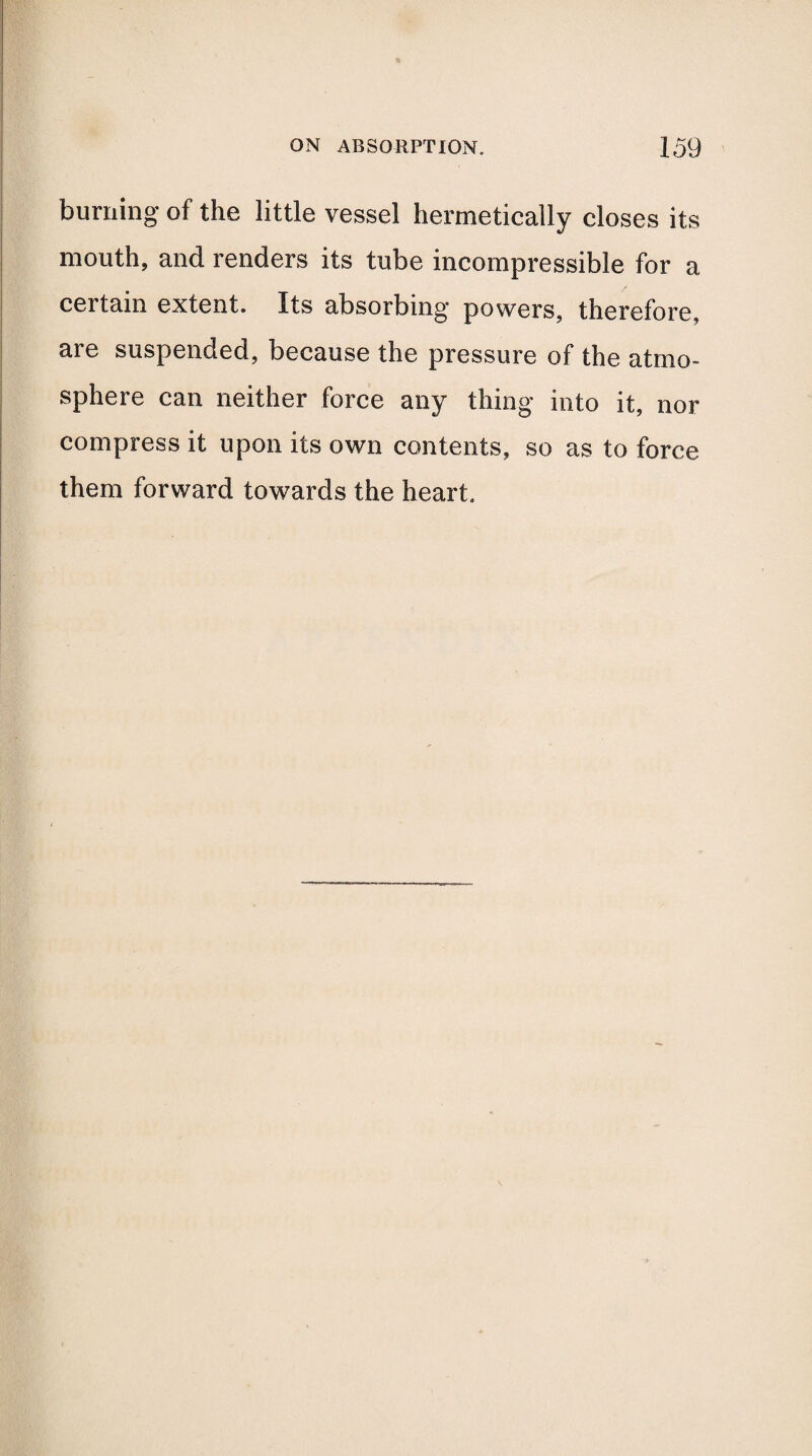 burning of the little vessel hermetically closes its mouth, and renders its tube incompressible for a certain extent. Its absorbing powers, therefore, are suspended, because the pressure of the atmo¬ sphere can neither force any thing into it, nor compress it upon its own contents, so as to force them forward towards the heart.