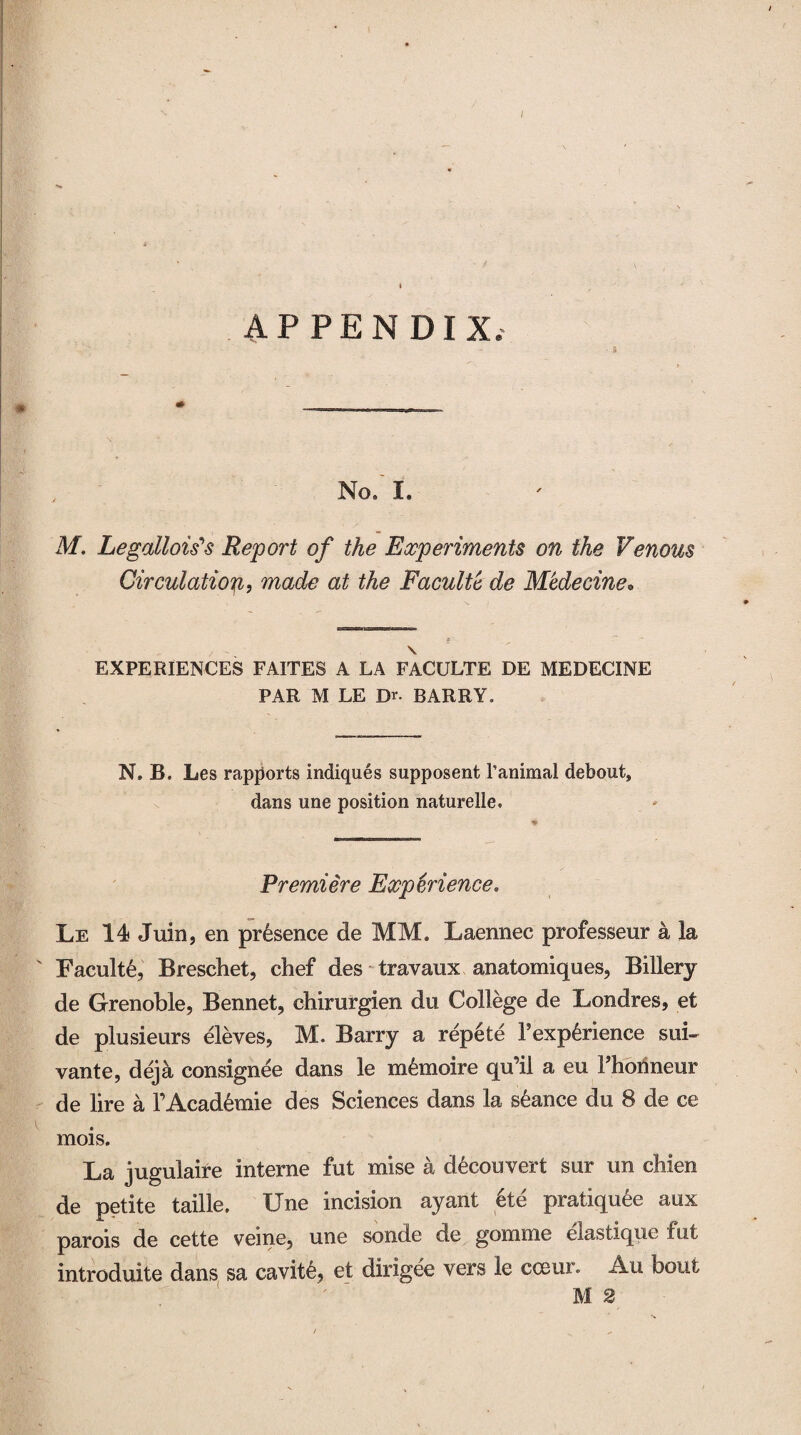 / t APPENDIX, • a No/ I. M. Legations Report of the Experiments on the Venous Circulation, made at the Faculty de Medecine• \ EXPERIENCES FAITES A LA FACULTE DE MEDECINE PAR M LE Dr. BARRY, N. B. Les rapports indiques supposent l’animal debout, dans une position naturelle. Premiere Experience. Le 14 Jilin, en presence de MM. Laennec professeur a la ' Faculty, Breschet, chef des travaux anatomiques, Billery de Grenoble, Bennet, chirurgien du College de Londres, et de plusieurs eleves, M. Barry a repete Fexp6rience sui~ vante, deja consignee dans le memoire qu’il a eu Fhonneur de lire a FAcad6mie des Sciences dans la stance du 8 de ce mois. La jugulaire interne fut mise a d6couverfc sur un chien de petite taille. Une incision ay ant 6te pratiquee aux parois de cette veine, une sonde de gomme elastique fut introduite dans sa cavity, et dirigee vers le cceur. An bout M 2
