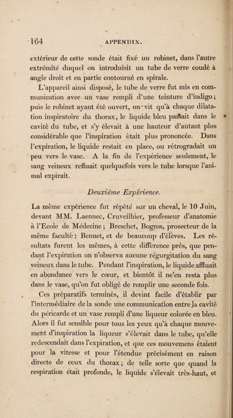 ext6rieur de cette sonde 6tait fixe un robinet, dans l’autre extremite duquel on introduisit un tube de verre coud6 a angle droit et en partie contourn6 en spirale. L’appareil ainsi dispose, le tube de verre fut mis en com¬ munication avec un vase rempli d’une teinture d’indigo; puis le robinet ayant et£ ouvert, on * vit qu’a cbaque dilata¬ tion inspiratoire du thorax, le liquide bleu pa&ait dans le cavit6 du tube, et s’y 61evait a une hauteur d’autant plus considerable que l’inspiration etait plus prononc^e. Dans 1’expiration, le liquide restait en place, ou retrogradait un peu vers le vase. A la fin de Fexperience seulement, le sang veineux refluait quelquefois vers le tube lorsque Fani- mal expirait. Deuxieme Experience. La meme experience fut r6pete sur un cheval, le 10 Juin, devant MM. Laennec, Cruveilhier, professeur d’anatomie a 1’Ecole de Medecine ; Breschet, Bogros, prosecteur de la meme faculte; Bennet, et de beaucoup d’eleves. Les r6- sultats furent les memes, a cette difference pres, que pen¬ dant l’expiration on n’observa aucune regurgitation du sang veineux dans le tube. Pendant finspiration, le liquide affluait en abondance vers le coeur, et bientot il ne’en resta plus dans le vase, qu’on fut oblige de remplir une seconde fois. Ces preparatifs termines, il devint facile d’6tablir par Fintermediaire dela sonde une communication entre la cavity du pericarde et un vase rempli d’une liqueur coloree en bleu. Alors il fut sensible pour tous les yeux qu’a chaque mouve- n\ent d’inspiration la liqueur s’elevait dans le tube, qu’elle redescendait dans Fexpiration, et que ces mouvemens etaient pour la vitesse et pour l’etendue precisement en raison directe de ceux du thorax; de telle sorte que quand la respiration etait profonde, le liquide s’elevait tres-haut, et