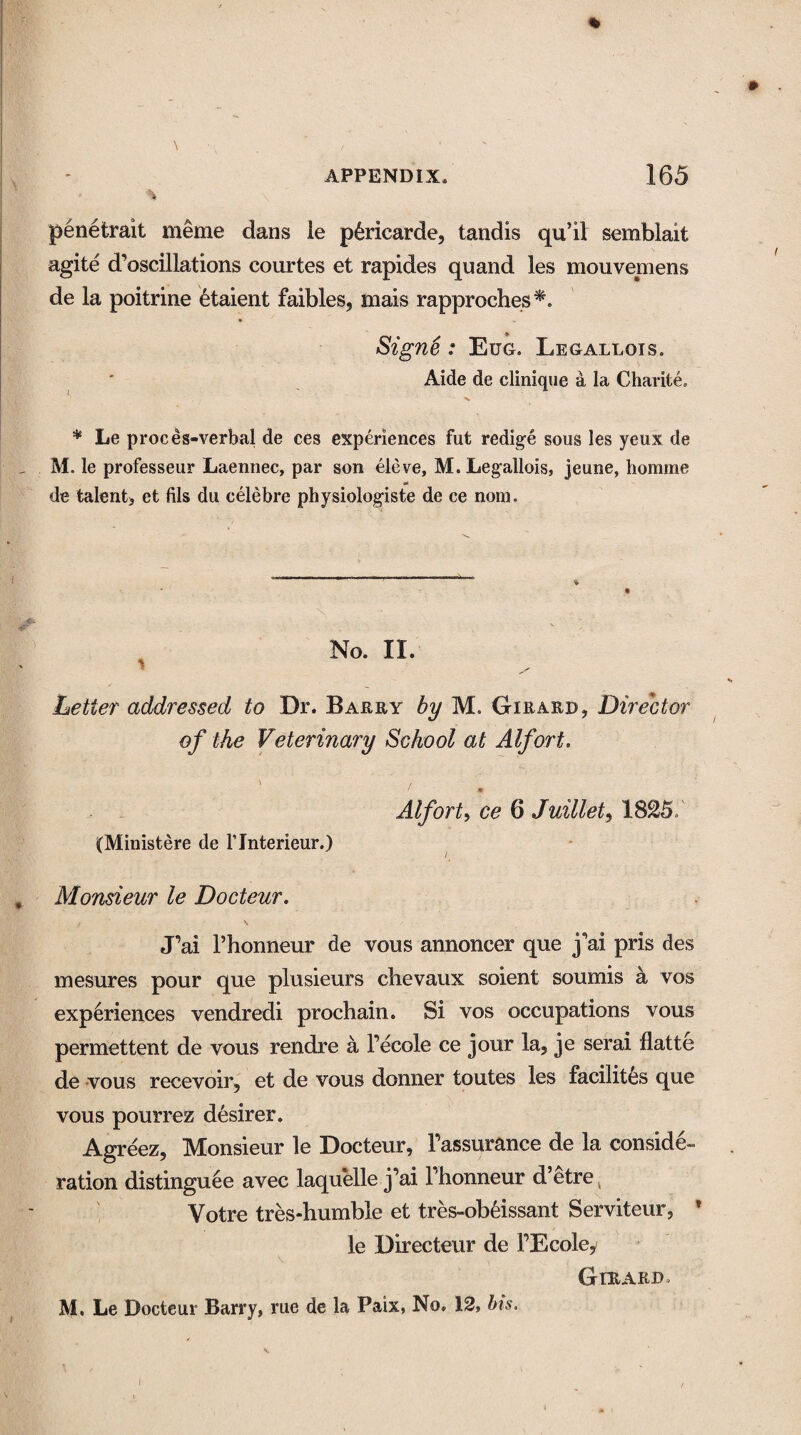 % penetrait meme dans ie p^ricarde, tandis qu’il semblait agite d’oscillations courtes et rapides quand les mouvemens de la poitrine etaient faibles, mais rapproches*. Signe : Eug. Legallois. Aide de clinique a la Charite. * Le proces-verbal de ces experiences fut redige sous les yeux de M. le professeur Laennec, par son eleve, M. Legallois, jeune, homine de talent* et fils du celebre physiologiste de ce nom. No. II. Letter addressed to Dr. Barry by M. Girard* Director of the Veterinary School at Alfort. \ / Alfort, ce 6 Juillet, 1825/ (Ministere de l’lnterieur.) Monsieur le Docteur. J’ai Thonneur de vous annoncer que j'ai pris des mesures pour que plusieurs chevaux soient soumis a yos experiences vendredi prochain. Si vos occupations vous permettent de vous rendre a l’ecole ce jour la, je serai flatte de vous recevoir, et de vous donner toutes les facilitcs que vous pourrez desirer. Agreez, Monsieur le Docteur, Fassurance de la conside¬ ration distinguee avec laquelle j’ai 1 honneur d’etre Votre tres-humble et tres-obfeissant Serviteur, ’ le Directeur de l’Ecoley Girard. M. Le Docteur Barry, rue de la Paix, No. 12, bis.