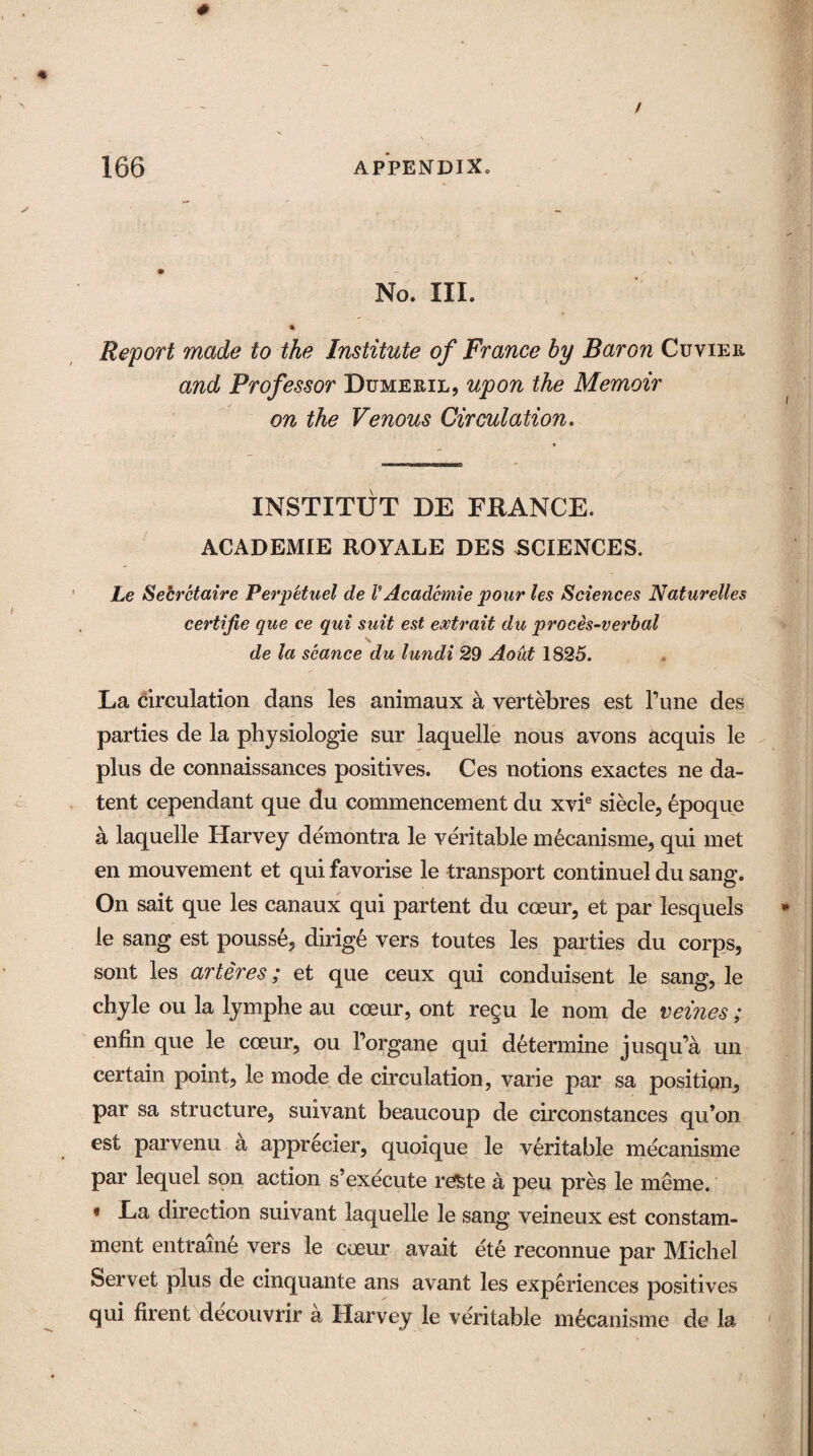 No. III. « Report made to the Institute of France by Baron Cuviee and Professor Dumeeil, upon the Memoir on the Venous Circulation. XNSTITUT DE FRANCE. ACADEMIE ROYALE DES SCIENCES. he Secretaire Perpetuel de V Acadcmie pour les Sciences Naturelles certijie que ce qui suit est extrait du proces-verbal de la seance du lundi 29 Aoiit 1825. La circulation dans les animaux a vertebres est l’une des parties de la physiologie sur laquelle nous avons acquis le plus de connaissances positives. Ces notions exactes ne da- tent cependant que du commencement du xvie siecle, epoque a laquelle Harvey demontra le veritable mecanisme, qui met en mouvement et qui favorise le transport continuel du sang. On sait que les canaux qui partent du coeur, et par lesquels le sang est pousse, dirig6 vers toutes les parties du corps, sont les arteres; et que ceux qui conduisent le sang, le chyle ou la lymphe au coeur, ont regu le nom de veines ; enfin que le coeur, ou l’organe qui determine jusqu’a un certain point, le mode de circulation, varie par sa position, par sa structure, suivant beaucoup de circonstances qu’on est parvenu a apprecier, quoique le veritable mecanisme par lequel son action s’execute re&te a peu pres le meme. * La direction suivant laquelle le sang veineux est constam- ment entraine vers le coeur avait ete reconnue par Michel Servet plus de cinquante ans avant les experiences positives qui firent decouvrir a Harvey le veritable mecanisme de la